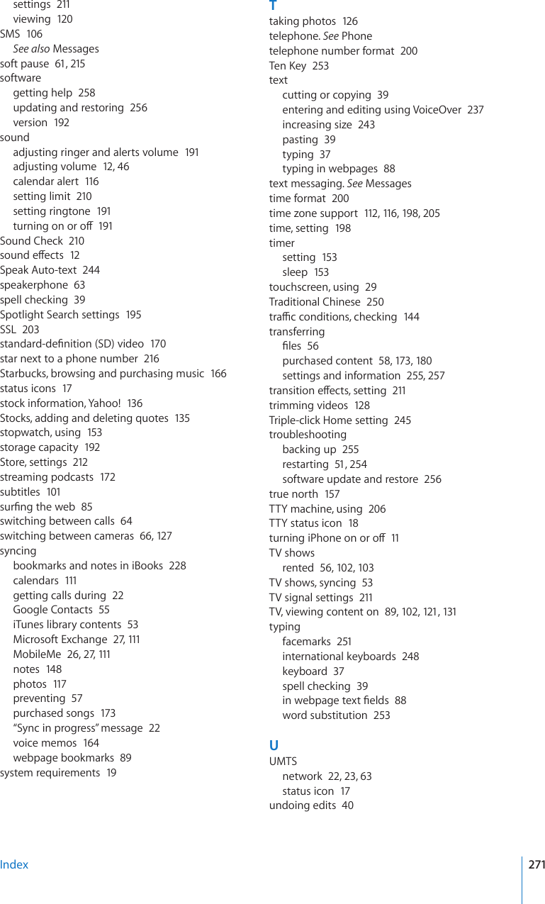 settings  211viewing  120SMS  106See also Messagessoft pause  61, 215softwaregetting help  258updating and restoring  256version  192soundadjusting ringer and alerts volume  191adjusting volume  12, 46calendar alert  116setting limit  210setting ringtone  191VWTPKPIQPQTQÒ191Sound Check  210UQWPFGÒGEVU12Speak Auto-text  244speakerphone  63spell checking  39Spotlight Search settings  195SSL  203UVCPFCTFFG°PKVKQP5&amp;XKFGQ170star next to a phone number  216Starbucks, browsing and purchasing music  166status icons  17stock information, Yahoo!  13 6Stocks, adding and deleting quotes  135stopwatch, using  153storage capacity  192Store, settings  212streaming podcasts  172subtitles  101UWT°PIVJGYGD85switching between calls  64switching between cameras  66, 12 7syncingbookmarks and notes in iBooks  228calendars  111getting calls during  22Google Contacts  55iTunes library contents  53Microsoft Exchange  27, 111MobileMe  26, 27, 111notes  148photos  117preventing  57purchased songs  173“Sync in progress” message  22voice memos  164webpage bookmarks  89system requirements  19Ttaking photos  12 6telephone. See Phonetelephone number format  2006GP-G[253textcutting or copying  39entering and editing using VoiceOver  237increasing size  243pasting  39typing  37typing in webpages  88text messaging. See Messagestime format  200time zone support  112, 116, 198, 205time, setting  198timersetting  153sleep  153touchscreen, using  29Traditional Chinese  250VTCÓEEQPFKVKQPUEJGEMKPI144transferring°NGU56purchased content  58, 173, 180settings and information  255, 257VTCPUKVKQPGÒGEVUUGVVKPI211trimming videos  128Triple-click Home setting  245troubleshootingbacking up  255restarting  51, 254software update and restore  256true north  157TTY machine, using  206TTY status icon  18VWTPKPIK2JQPGQPQTQÒ11TV showsrented  56, 102, 103TV shows, syncing  53TV signal settings  211TV, viewing content on  89, 102, 121, 131typingfacemarks  251international keyboards  248keyboard  37spell checking  39KPYGDRCIGVGZV°GNFU88word substitution  253UUMTSnetwork  22, 23, 63status icon  17undoing edits  40Index 271