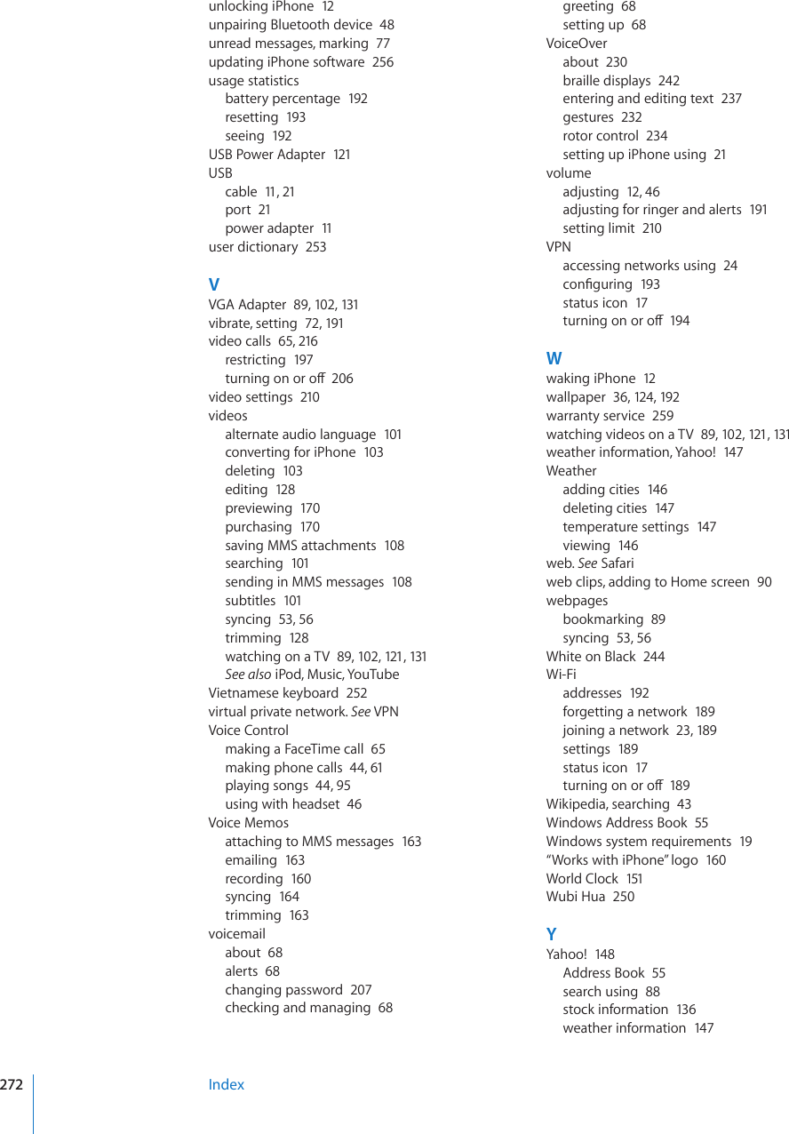 unlocking iPhone  12unpairing Bluetooth device  48unread messages, marking  77updating iPhone software  256usage statisticsbattery percentage  192resetting  193seeing  192USB Power Adapter  121USBcable  11, 21port  21power adapter  11user dictionary  253VVGA Adapter  89, 102, 131vibrate, setting  72, 191video calls  65, 216restricting  197VWTPKPIQPQTQÒ206video settings  210videosalternate audio language  101converting for iPhone  103deleting  103editing  128previewing  170purchasing  170saving MMS attachments  108searching  101sending in MMS messages  108subtitles  101syncing  53, 56trimming  128watching on a TV  89, 102, 121, 131See also iPod, Music, YouTubeVietnamese keyboard  252virtual private network. See VPNVoice Controlmaking a FaceTime call  65making phone calls  44, 61playing songs  44, 95using with headset  46Voice Memosattaching to MMS messages  163emailing  163recording  160syncing  164trimming  163voicemailabout  68alerts  68changing password  207checking and managing  68greeting  68setting up  68VoiceOverabout  230braille displays  242entering and editing text  237gestures  232rotor control  234setting up iPhone using  21volumeadjusting  12, 46adjusting for ringer and alerts  191setting limit  210VPNaccessing networks using  24EQP°IWTKPI193status icon  17VWTPKPIQPQTQÒ194Wwaking iPhone  12wallpaper  36, 124, 192warranty service  259watching videos on a TV  89, 102, 121, 131weather information, Yahoo!  147Weatheradding cities  146deleting cities  147temperature settings  147viewing  146web. See Safariweb clips, adding to Home screen  90webpagesbookmarking  89syncing  53, 56White on Black  244Wi-Fiaddresses  192forgetting a network  189joining a network  23, 189settings  189status icon  17VWTPKPIQPQTQÒ189Wikipedia, searching  43Windows Address Book  55Windows system requirements  19“Works with iPhone” logo  160World Clock  151Wubi Hua  250YYahoo!  148Address Book  55search using  88stock information  136weather information  147Index272