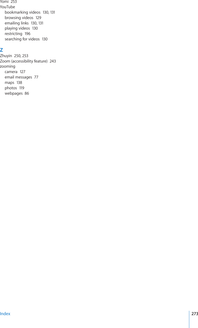 Yomi  253YouTubebookmarking videos  130, 131browsing videos  129emailing links  130, 131playing videos  130restricting  196searching for videos  130ZZhuyin  250, 253Zoom (accessibility feature)  243zoomingcamera  127email messages  77maps  138photos  119webpages  86Index 273