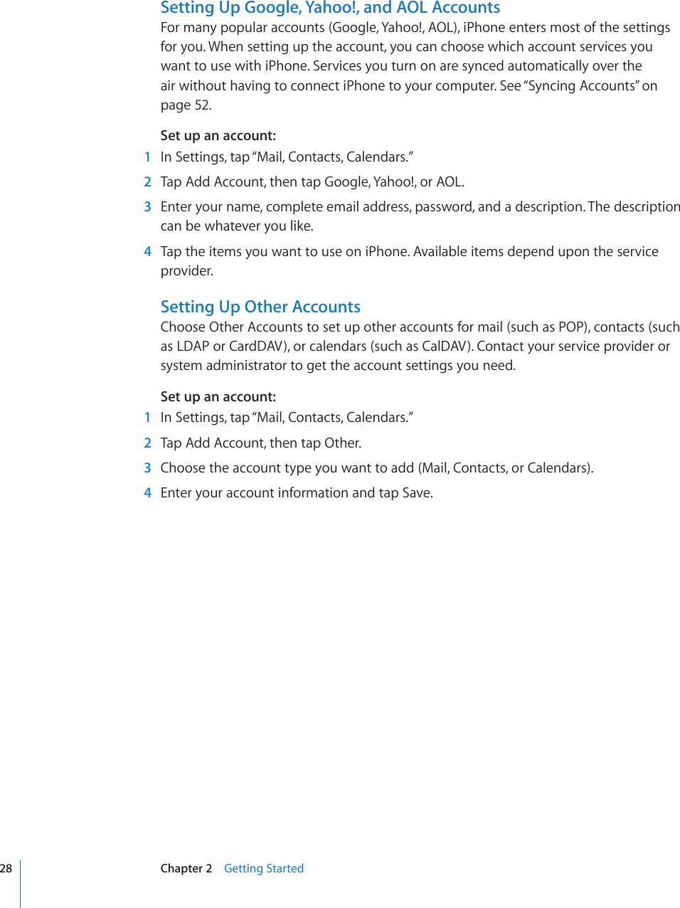 Setting Up Google, Yahoo!, and AOL AccountsFor many popular accounts (Google, Yahoo!, AOL), iPhone enters most of the settings for you. When setting up the account, you can choose which account services you want to use with iPhone. Services you turn on are synced automatically over the air without having to connect iPhone to your computer. See “Syncing Accounts” on page 52.Set up an account:  1  In Settings, tap “Mail, Contacts, Calendars.”  2  Tap Add Account, then tap Google, Yahoo!, or AOL.  3  Enter your name, complete email address, password, and a description. The description can be whatever you like.  4  Tap the items you want to use on iPhone. Available items depend upon the service provider.Setting Up Other AccountsChoose Other Accounts to set up other accounts for mail (such as POP), contacts (such as LDAP or CardDAV), or calendars (such as CalDAV). Contact your service provider or system administrator to get the account settings you need.Set up an account:  1  In Settings, tap “Mail, Contacts, Calendars.”  2  Tap Add Account, then tap Other.  3  Choose the account type you want to add (Mail, Contacts, or Calendars).  4  Enter your account information and tap Save.28 Chapter 2    Getting Started