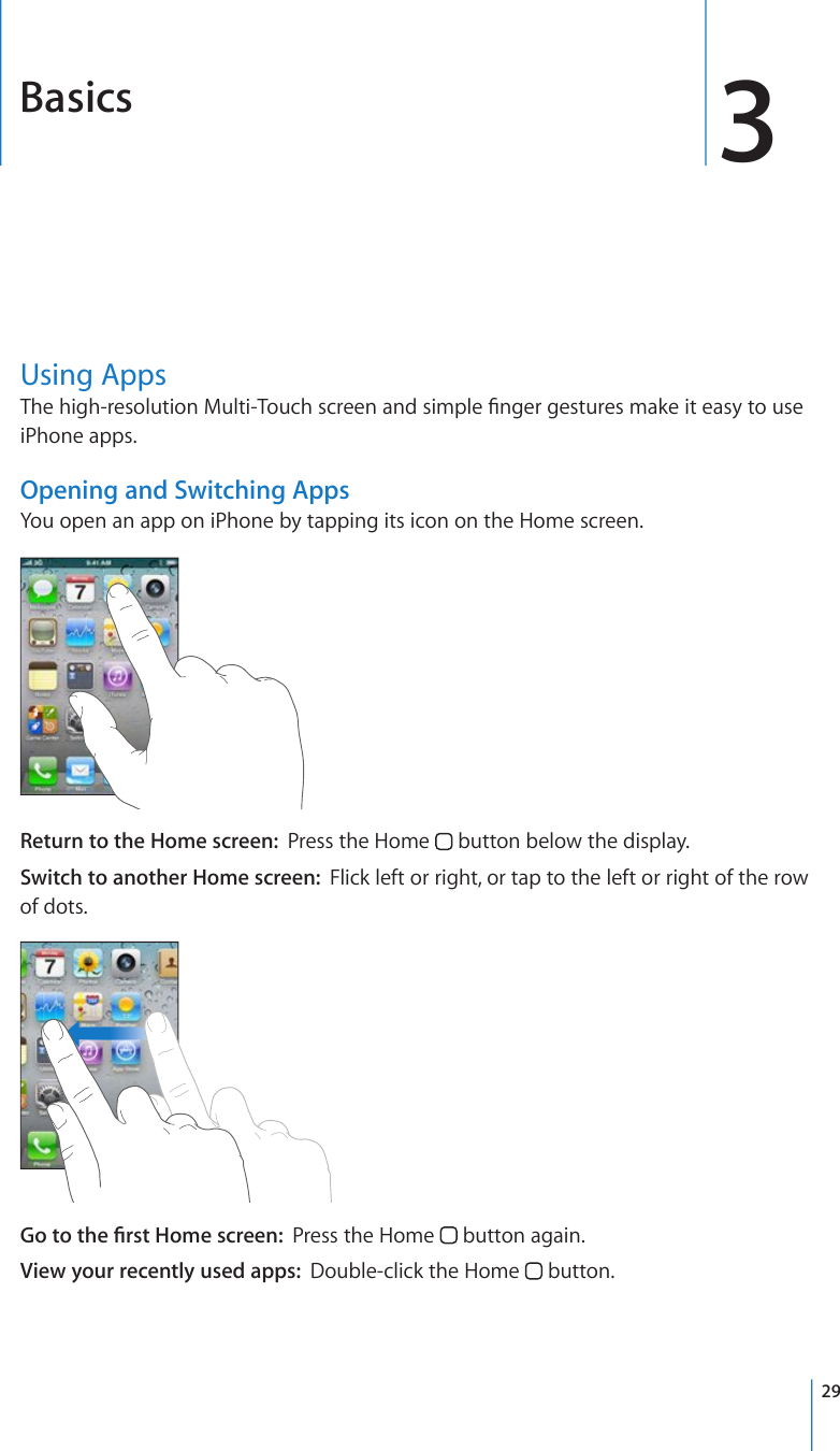 Basics 3Using Apps6JGJKIJTGUQNWVKQP/WNVK6QWEJUETGGPCPFUKORNG°PIGTIGUVWTGUOCMGKVGCU[VQWUGiPhone apps.Opening and Switching AppsYou open an app on iPhone by tapping its icon on the Home screen. Return to the Home screen:  Press the Home   button below the display.Switch to another Home screen:  Flick left or right, or tap to the left or right of the row of dots.)QVQVJG°TUV*QOGUETGGPPress the Home   button again.View your recently used apps:  Double-click the Home   button.29