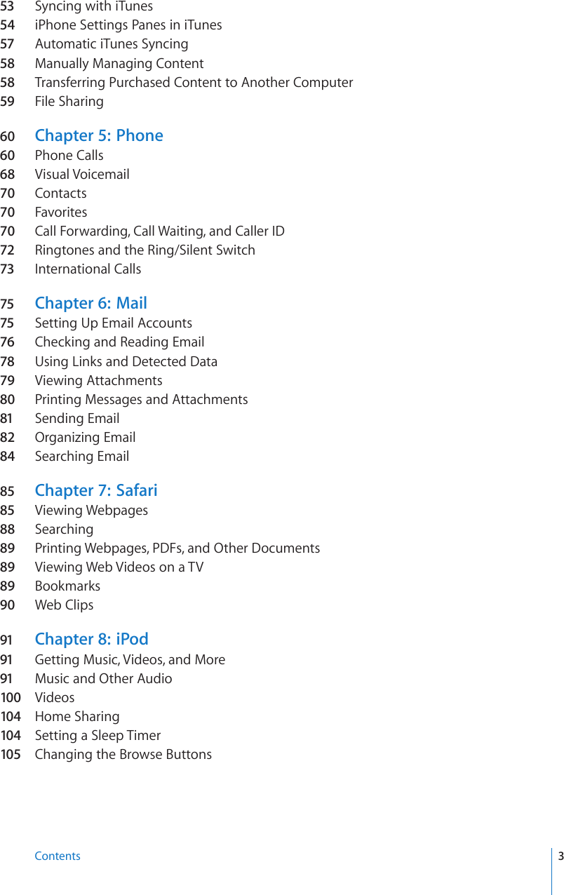 53 Syncing with iTunes54  iPhone Settings Panes in iTunes57 Automatic iTunes Syncing58 Manually Managing Content58 Transferring Purchased Content to Another Computer59 File Sharing60  Chapter 5:   Phone60  Phone Calls68  Visual Voicemail70  Contacts70  Favorites70  Call Forwarding, Call Waiting, and Caller ID72 Ringtones and the Ring/Silent Switch 73 International Calls75 Chapter 6:   Mail75 Setting Up Email Accounts76 Checking and Reading Email78 Using Links and Detected Data79 Viewing Attachments80  Printing Messages and Attachments81 Sending Email82  Organizing Email84  Searching Email85 Chapter 7:   Safari85 Viewing Webpages88  Searching89  Printing Webpages, PDFs, and Other Documents89  Viewing Web Videos on a TV89  Bookmarks90  Web Clips91 Chapter 8:   iPod91 Getting Music, Videos, and More91 Music and Other Audio100  Videos104  Home Sharing104  Setting a Sleep Timer105  Changing the Browse Buttons3Contents