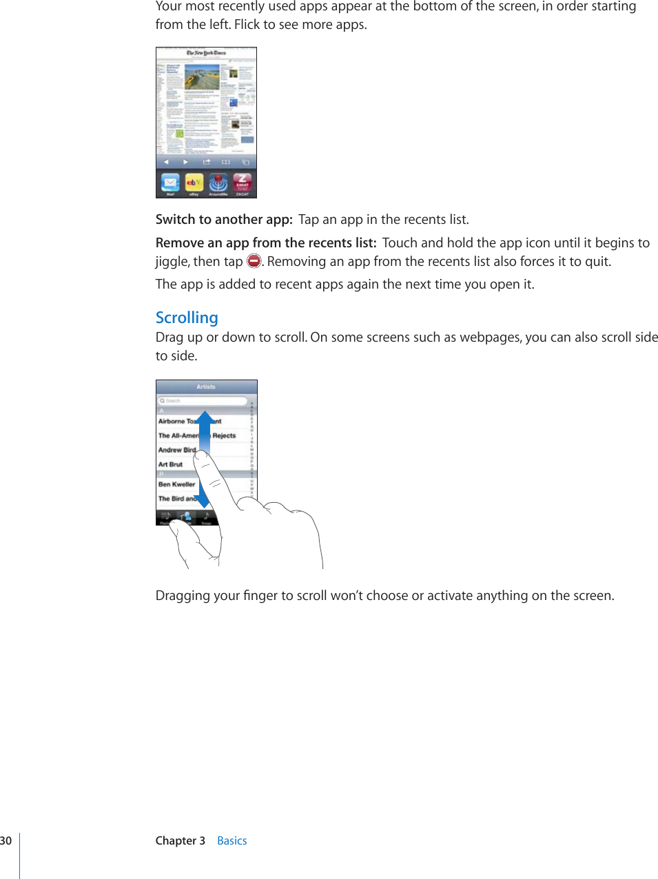Your most recently used apps appear at the bottom of the screen, in order starting from the left. Flick to see more apps.Switch to another app:  Tap an app in the recents list.Remove an app from the recents list:  Touch and hold the app icon until it begins to jiggle, then tap  . Removing an app from the recents list also forces it to quit.The app is added to recent apps again the next time you open it.ScrollingDrag up or down to scroll. On some screens such as webpages, you can also scroll side to side.&amp;TCIIKPI[QWT°PIGTVQUETQNNYQP¨VEJQQUGQTCEVKXCVGCP[VJKPIQPVJGUETGGP30 Chapter 3    Basics