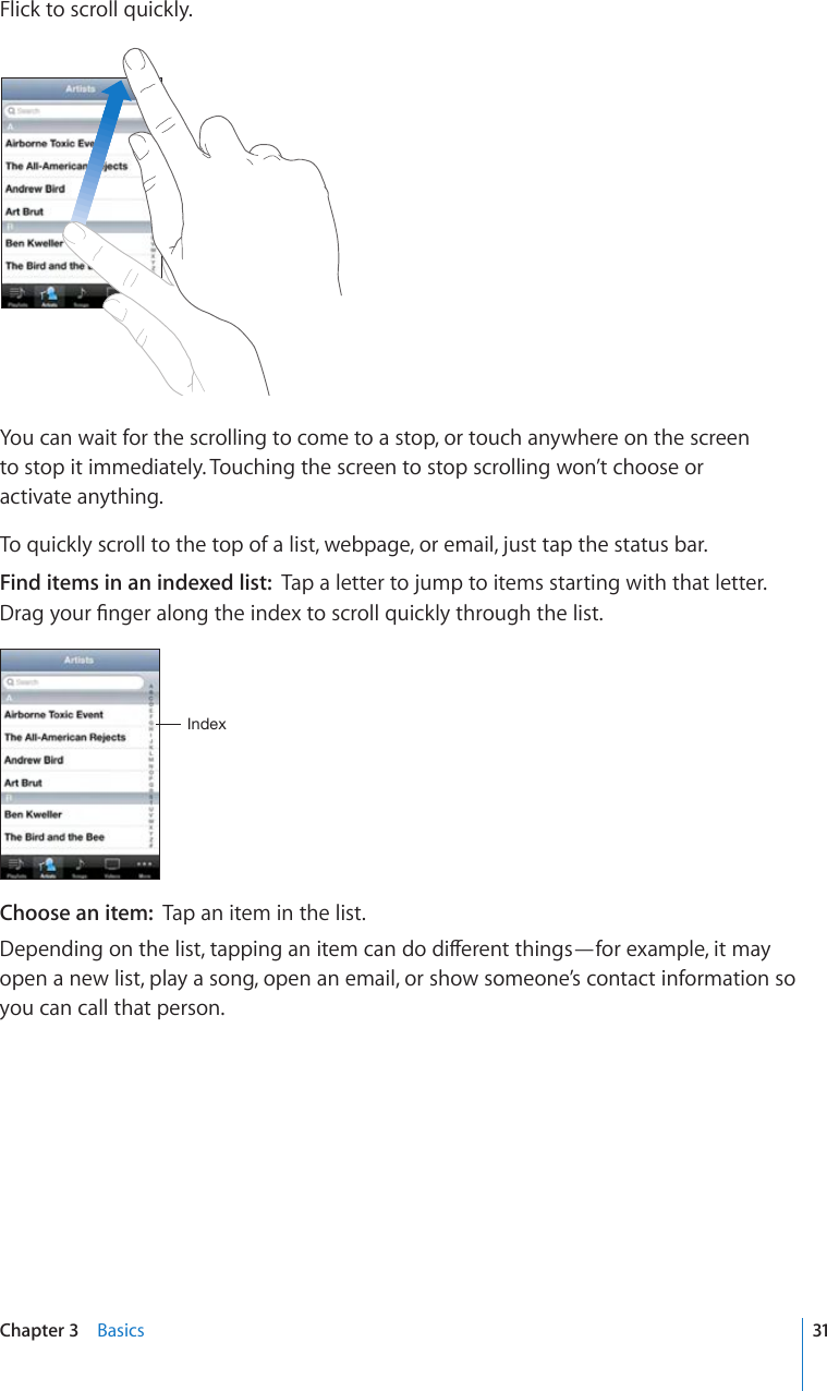 Flick to scroll quickly.You can wait for the scrolling to come to a stop, or touch anywhere on the screen  to stop it immediately. Touching the screen to stop scrolling won’t choose or  activate anything.To quickly scroll to the top of a list, webpage, or email, just tap the status bar.Find items in an indexed list:  Tap a letter to jump to items starting with that letter. &amp;TCI[QWT°PIGTCNQPIVJGKPFGZVQUETQNNSWKEMN[VJTQWIJVJGNKUV0UKL_Choose an item:  Tap an item in the list.&amp;GRGPFKPIQPVJGNKUVVCRRKPICPKVGOECPFQFKÒGTGPVVJKPIU¤HQTGZCORNGKVOC[open a new list, play a song, open an email, or show someone’s contact information so you can call that person.31Chapter 3    Basics