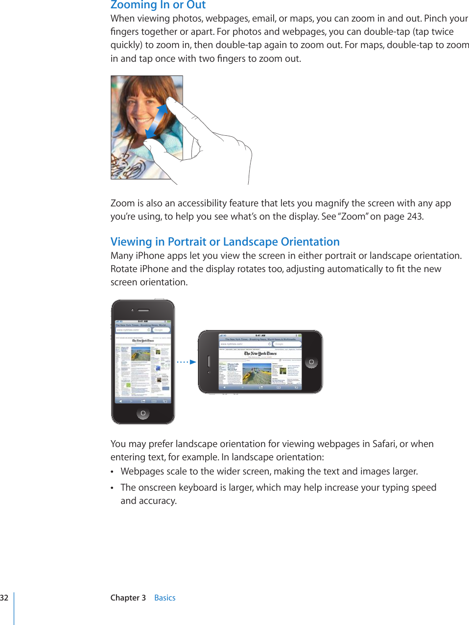 Zooming In or OutWhen viewing photos, webpages, email, or maps, you can zoom in and out. Pinch your °PIGTUVQIGVJGTQTCRCTV(QTRJQVQUCPFYGDRCIGU[QWECPFQWDNGVCRVCRVYKEGquickly) to zoom in, then double-tap again to zoom out. For maps, double-tap to zoom KPCPFVCRQPEGYKVJVYQ°PIGTUVQ\QQOQWVZoom is also an accessibility feature that lets you magnify the screen with any app you’re using, to help you see what’s on the display. See “Zoom” on page 243.Viewing in Portrait or Landscape OrientationMany iPhone apps let you view the screen in either portrait or landscape orientation. 4QVCVGK2JQPGCPFVJGFKURNC[TQVCVGUVQQCFLWUVKPICWVQOCVKECNN[VQ°VVJGPGYscreen orientation.You may prefer landscape orientation for viewing webpages in Safari, or when entering text, for example. In landscape orientation:Webpages scale to the wider screen, making the text and images larger. The onscreen keyboard is larger, which may help increase your typing speed   and accuracy.32 Chapter 3    Basics