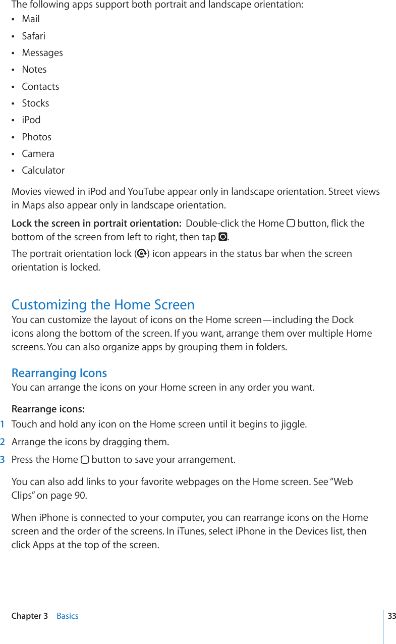 The following apps support both portrait and landscape orientation:Mail Safari Messages Notes Contacts Stocks iPod Photos Camera  Calculator Movies viewed in iPod and YouTube appear only in landscape orientation. Street views in Maps also appear only in landscape orientation.Lock the screen in portrait orientation:  Double-click the Home  DWVVQP±KEMVJGbottom of the screen from left to right, then tap  .The portrait orientation lock ( ) icon appears in the status bar when the screen orientation is locked.Customizing the Home ScreenYou can customize the layout of icons on the Home screen—including the Dock icons along the bottom of the screen. If you want, arrange them over multiple Home screens. You can also organize apps by grouping them in folders.Rearranging IconsYou can arrange the icons on your Home screen in any order you want.Rearrange icons:  1  Touch and hold any icon on the Home screen until it begins to jiggle.  2  Arrange the icons by dragging them.  3  Press the Home   button to save your arrangement.You can also add links to your favorite webpages on the Home screen. See “Web Clips” on page 90.When iPhone is connected to your computer, you can rearrange icons on the Home screen and the order of the screens. In iTunes, select iPhone in the Devices list, then click Apps at the top of the screen.33Chapter 3    Basics