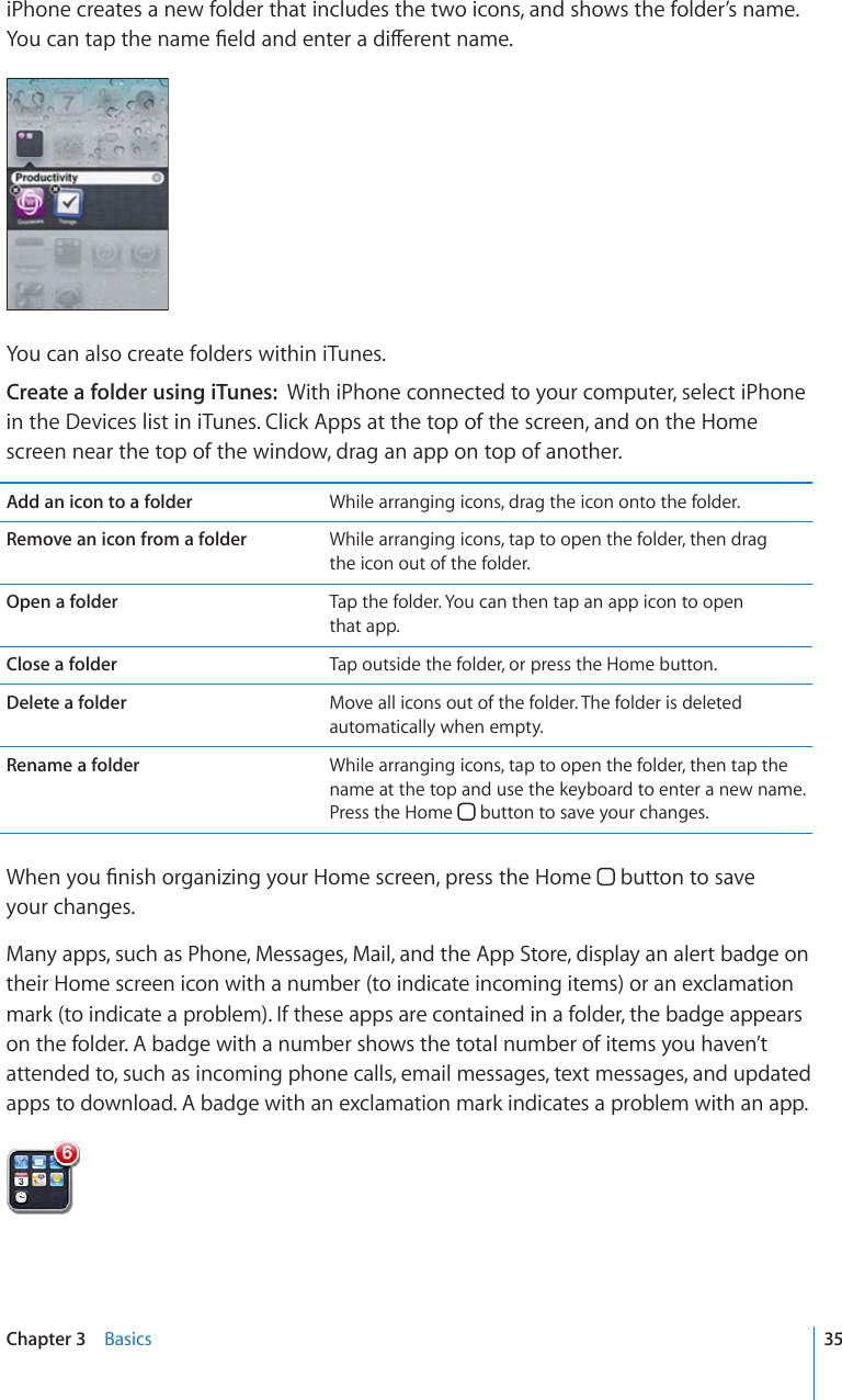 iPhone creates a new folder that includes the two icons, and shows the folder’s name. ;QWECPVCRVJGPCOG°GNFCPFGPVGTCFKÒGTGPVPCOGYou can also create folders within iTunes.Create a folder using iTunes:  With iPhone connected to your computer, select iPhone in the Devices list in iTunes. Click Apps at the top of the screen, and on the Home screen near the top of the window, drag an app on top of another.Add an icon to a folder While arranging icons, drag the icon onto the folder.Remove an icon from a folder While arranging icons, tap to open the folder, then drag  the icon out of the folder.Open a folder Tap the folder. You can then tap an app icon to open  that app.Close a folder Tap outside the folder, or press the Home button.Delete a folder Move all icons out of the folder. The folder is deleted automatically when empty.Rename a folder While arranging icons, tap to open the folder, then tap the name at the top and use the keyboard to enter a new name. Press the Home   button to save your changes.9JGP[QW°PKUJQTICPK\KPI[QWT*QOGUETGGPRTGUUVJG*QOG  button to save  your changes.Many apps, such as Phone, Messages, Mail, and the App Store, display an alert badge on their Home screen icon with a number (to indicate incoming items) or an exclamation mark (to indicate a problem). If these apps are contained in a folder, the badge appears on the folder. A badge with a number shows the total number of items you haven’t attended to, such as incoming phone calls, email messages, text messages, and updated apps to download. A badge with an exclamation mark indicates a problem with an app. 35Chapter 3    Basics