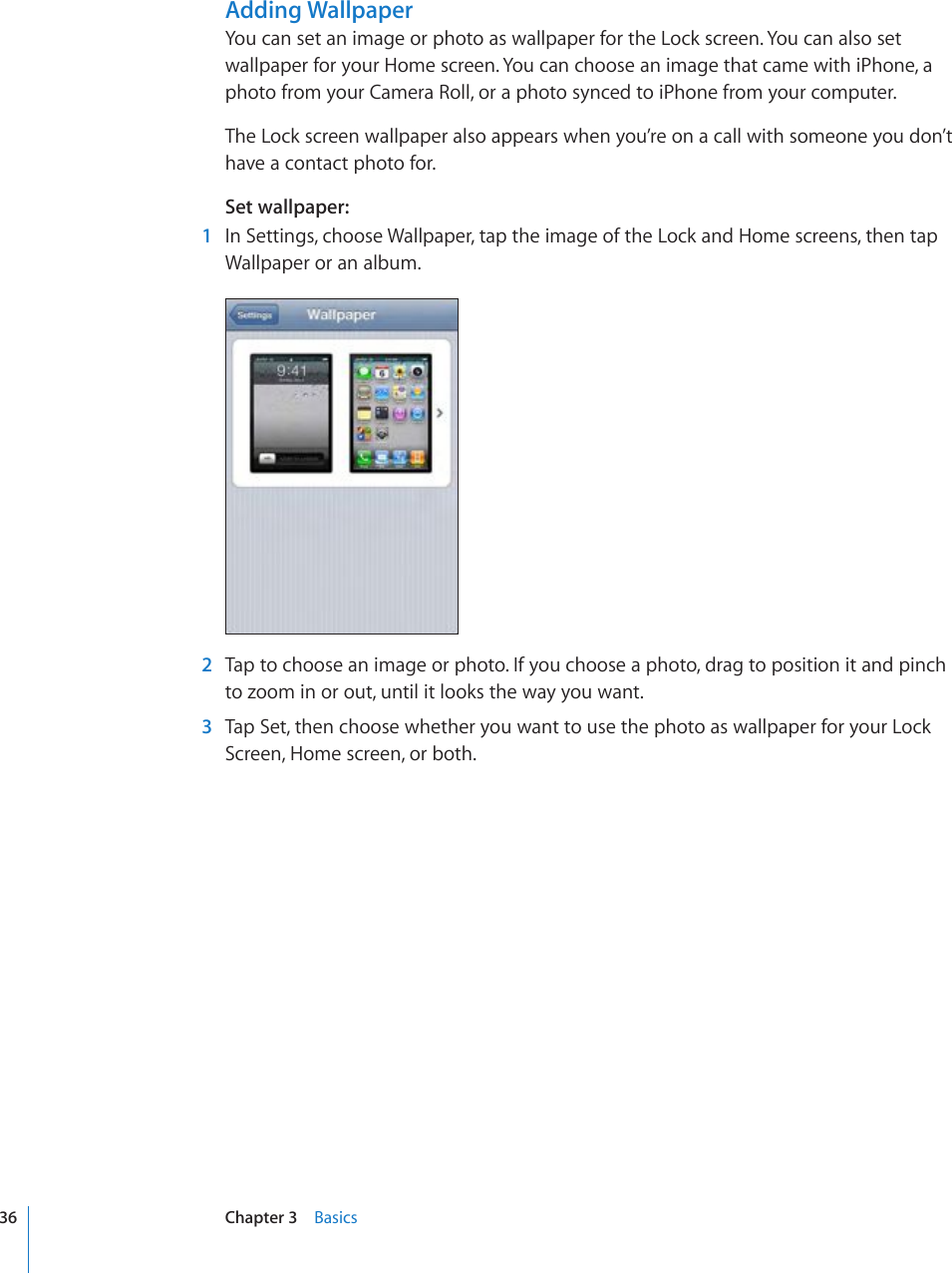 Adding WallpaperYou can set an image or photo as wallpaper for the Lock screen. You can also set wallpaper for your Home screen. You can choose an image that came with iPhone, a photo from your Camera Roll, or a photo synced to iPhone from your computer.The Lock screen wallpaper also appears when you’re on a call with someone you don’t have a contact photo for.Set wallpaper:  1  In Settings, choose Wallpaper, tap the image of the Lock and Home screens, then tap Wallpaper or an album.  2  Tap to choose an image or photo. If you choose a photo, drag to position it and pinch to zoom in or out, until it looks the way you want.  3  Tap Set, then choose whether you want to use the photo as wallpaper for your Lock Screen, Home screen, or both.36 Chapter 3    Basics