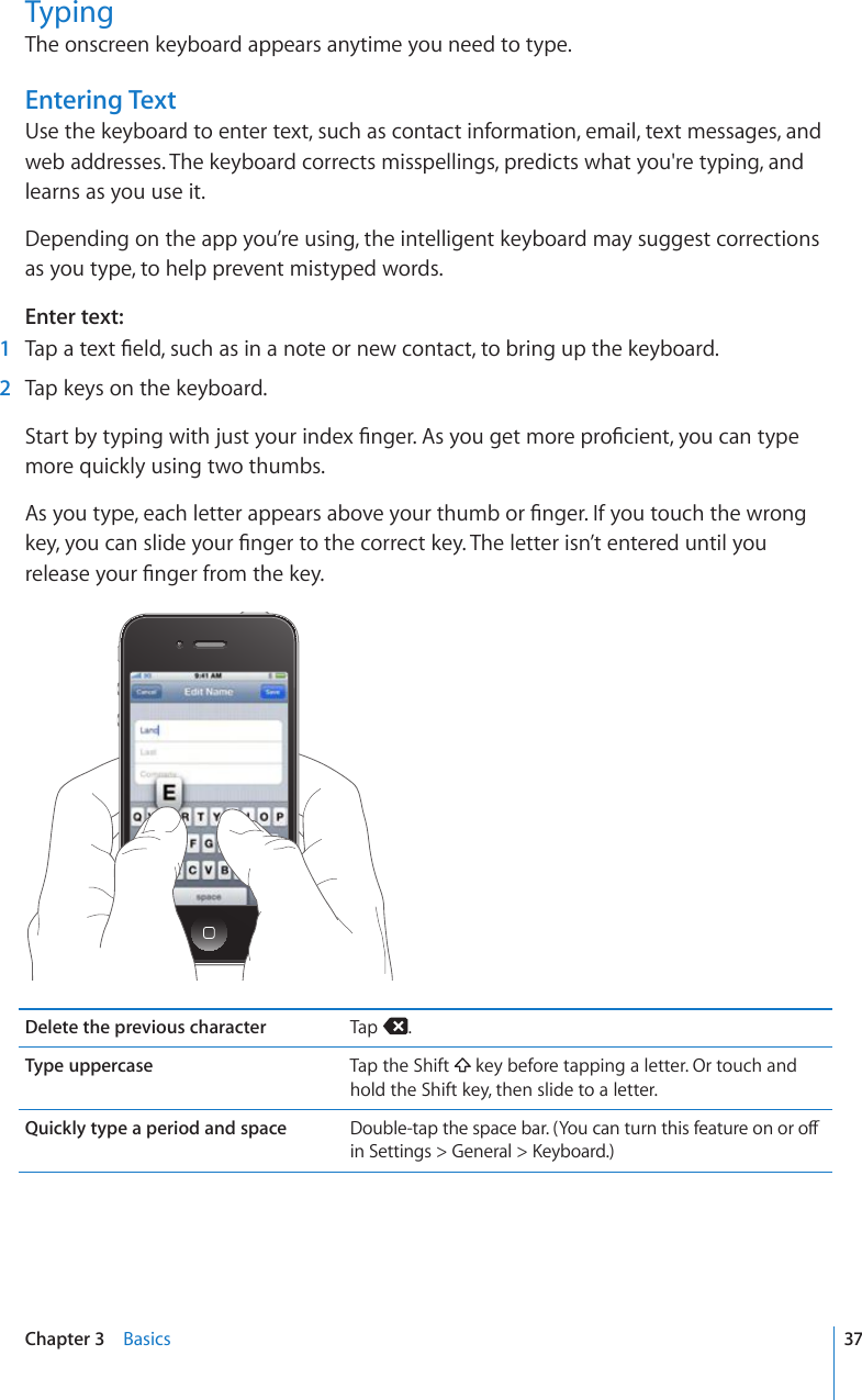 TypingThe onscreen keyboard appears anytime you need to type.Entering TextUse the keyboard to enter text, such as contact information, email, text messages, and web addresses. The keyboard corrects misspellings, predicts what you&apos;re typing, and learns as you use it.Depending on the app you’re using, the intelligent keyboard may suggest corrections as you type, to help prevent mistyped words.Enter text:  1 6CRCVGZV°GNFUWEJCUKPCPQVGQTPGYEQPVCEVVQDTKPIWRVJGMG[DQCTF  2  Tap keys on the keyboard.5VCTVD[V[RKPIYKVJLWUV[QWTKPFGZ°PIGT#U[QWIGVOQTGRTQ°EKGPV[QWECPV[RGmore quickly using two thumbs.#U[QWV[RGGCEJNGVVGTCRRGCTUCDQXG[QWTVJWODQT°PIGT+H[QWVQWEJVJGYTQPIMG[[QWECPUNKFG[QWT°PIGTVQVJGEQTTGEVMG[6JGNGVVGTKUP¨VGPVGTGFWPVKN[QWTGNGCUG[QWT°PIGTHTQOVJGMG[Delete the previous character Tap  .Type uppercase Tap the Shift   key before tapping a letter. Or touch and hold the Shift key, then slide to a letter.Quickly type a period and space &amp;QWDNGVCRVJGURCEGDCT;QWECPVWTPVJKUHGCVWTGQPQTQÒKP5GVVKPIU )GPGTCN -G[DQCTF37Chapter 3    Basics