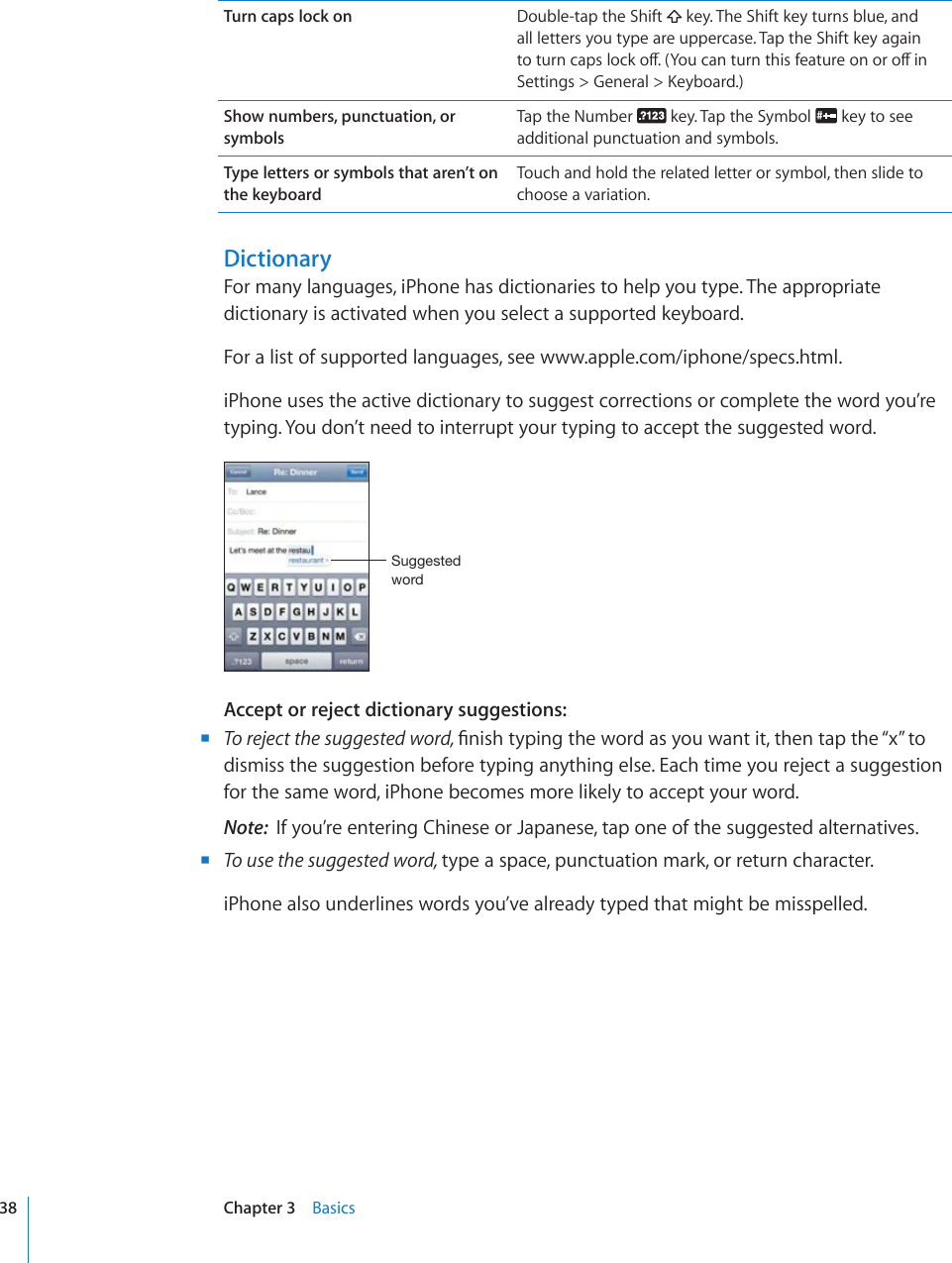 Turn caps lock on Double-tap the Shift   key. The Shift key turns blue, and all letters you type are uppercase. Tap the Shift key again VQVWTPECRUNQEMQÒ;QWECPVWTPVJKUHGCVWTGQPQTQÒKP5GVVKPIU )GPGTCN -G[DQCTFShow numbers, punctuation, or symbolsTap the Number   key. Tap the Symbol   key to see additional punctuation and symbols.Type letters or symbols that aren’t on  the keyboardTouch and hold the related letter or symbol, then slide to choose a variation.DictionaryFor many languages, iPhone has dictionaries to help you type. The appropriate dictionary is activated when you select a supported keyboard. For a list of supported languages, see www.apple.com/iphone/specs.html.iPhone uses the active dictionary to suggest corrections or complete the word you’re typing. You don’t need to interrupt your typing to accept the suggested word.:\NNLZ[LK^VYKAccept or reject dictionary suggestions: BTo reject the suggested word, °PKUJV[RKPIVJGYQTFCU[QWYCPVKVVJGPVCRVJG¥Z¦VQdismiss the suggestion before typing anything else. Each time you reject a suggestion for the same word, iPhone becomes more likely to accept your word.Note:  If you’re entering Chinese or Japanese, tap one of the suggested alternatives. BTo use the suggested word, type a space, punctuation mark, or return character.iPhone also underlines words you’ve already typed that might be misspelled.38 Chapter 3    Basics