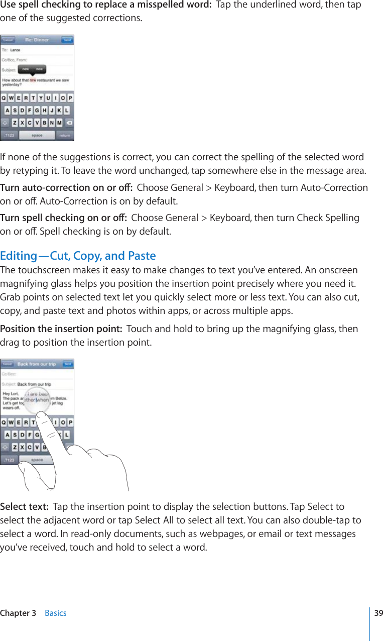 Use spell checking to replace a misspelled word:  Tap the underlined word, then tap one of the suggested corrections.If none of the suggestions is correct, you can correct the spelling of the selected word by retyping it. To leave the word unchanged, tap somewhere else in the message area.6WTPCWVQEQTTGEVKQPQPQTQÒ%JQQUG)GPGTCN -G[DQCTFVJGPVWTP#WVQ%QTTGEVKQPQPQTQÒ#WVQ%QTTGEVKQPKUQPD[FGHCWNV6WTPURGNNEJGEMKPIQPQTQÒ%JQQUG)GPGTCN -G[DQCTFVJGPVWTP%JGEM5RGNNKPIQPQTQÒ5RGNNEJGEMKPIKUQPD[FGHCWNVEditing—Cut, Copy, and PasteThe touchscreen makes it easy to make changes to text you’ve entered. An onscreen magnifying glass helps you position the insertion point precisely where you need it. Grab points on selected text let you quickly select more or less text. You can also cut, copy, and paste text and photos within apps, or across multiple apps.Position the insertion point:  Touch and hold to bring up the magnifying glass, then drag to position the insertion point.Select text:  Tap the insertion point to display the selection buttons. Tap Select to select the adjacent word or tap Select All to select all text. You can also double-tap to select a word. In read-only documents, such as webpages, or email or text messages you’ve received, touch and hold to select a word.39Chapter 3    Basics