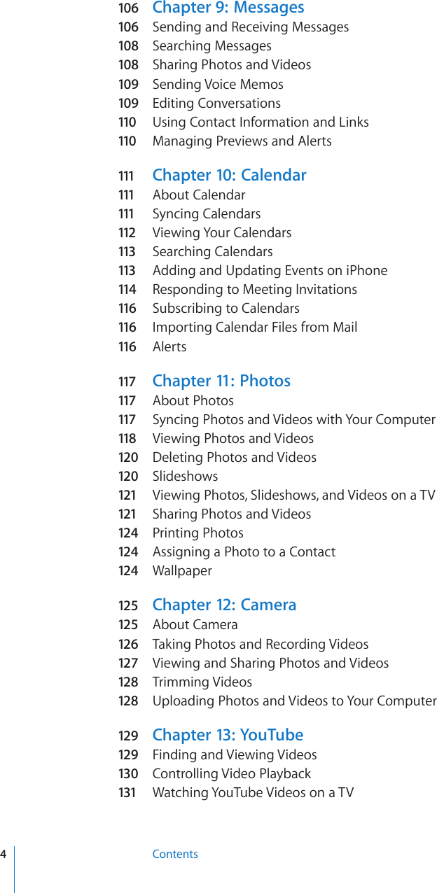 106  Chapter 9:   Messages106  Sending and Receiving Messages108  Searching Messages108  Sharing Photos and Videos109  Sending Voice Memos109  Editing Conversations110  Using Contact Information and Links110  Managing Previews and Alerts111  Chapter 10:   Calendar111  About Calendar111  Syncing Calendars112  Viewing Your Calendars113  Searching Calendars113  Adding and Updating Events on iPhone114  Responding to Meeting Invitations116  Subscribing to Calendars116  Importing Calendar Files from Mail116  Alerts117  Chapter 11:   Photos117  About Photos117  Syncing Photos and Videos with Your Computer118  Viewing Photos and Videos120  Deleting Photos and Videos120  Slideshows121  Viewing Photos, Slideshows, and Videos on a TV121  Sharing Photos and Videos124  Printing Photos124  Assigning a Photo to a Contact124  Wallpaper125  Chapter 12:   Camera125  About Camera126  Taking Photos and Recording Videos127  Viewing and Sharing Photos and Videos128  Trimming Videos128  Uploading Photos and Videos to Your Computer129  Chapter 13:  YouTube129  Finding and Viewing Videos130  Controlling Video Playback131  Watching YouTube Videos on a TV4Contents