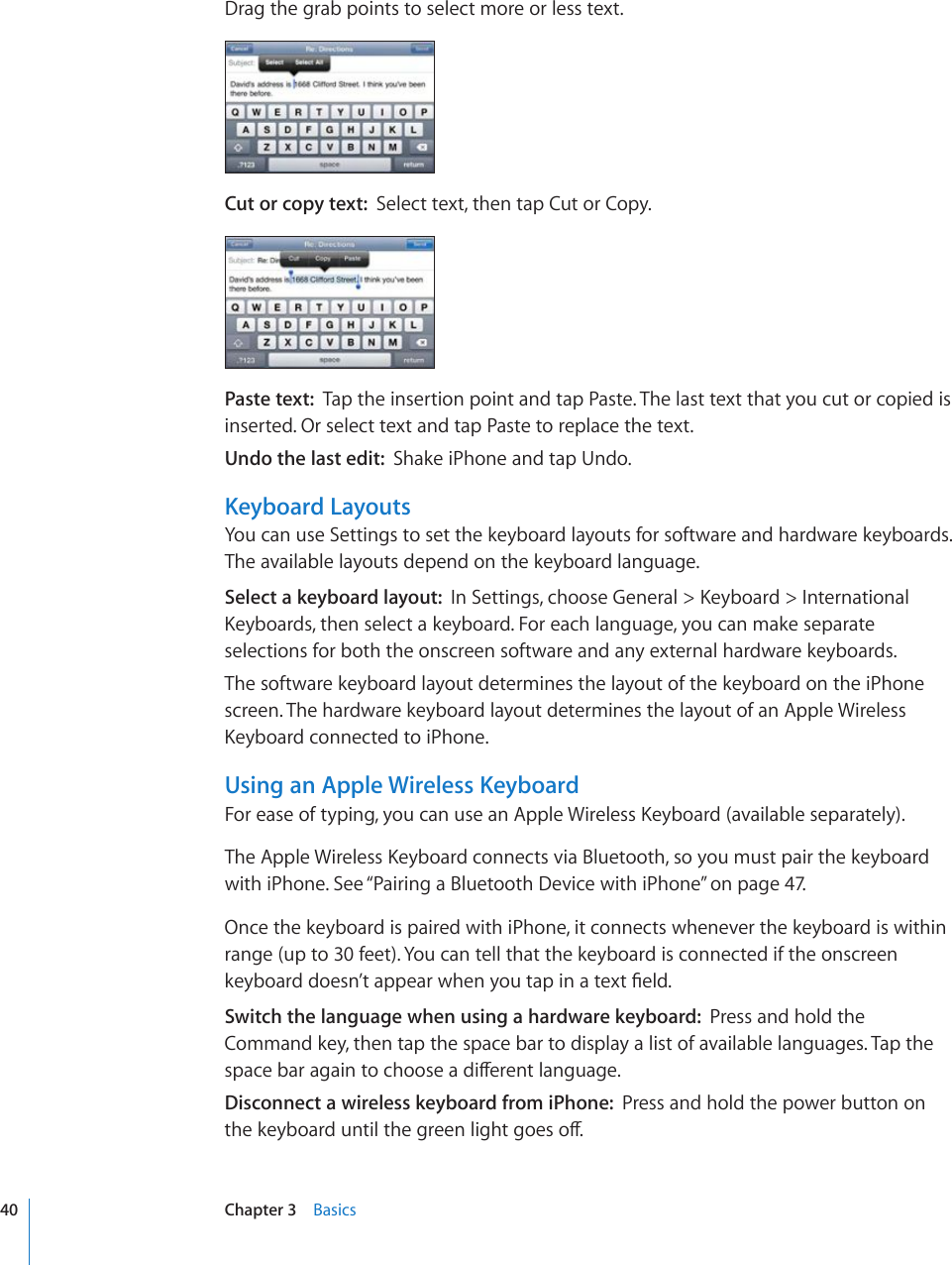 Drag the grab points to select more or less text.Cut or copy text:  Select text, then tap Cut or Copy.Paste text:  Tap the insertion point and tap Paste. The last text that you cut or copied is inserted. Or select text and tap Paste to replace the text.Undo the last edit:  Shake iPhone and tap Undo.Keyboard LayoutsYou can use Settings to set the keyboard layouts for software and hardware keyboards. The available layouts depend on the keyboard language.Select a keyboard layout:  +P5GVVKPIUEJQQUG)GPGTCN -G[DQCTF +PVGTPCVKQPCN-G[DQCTFUVJGPUGNGEVCMG[DQCTF(QTGCEJNCPIWCIG[QWECPOCMGUGRCTCVGselections for both the onscreen software and any external hardware keyboards.The software keyboard layout determines the layout of the keyboard on the iPhone screen. The hardware keyboard layout determines the layout of an Apple Wireless -G[DQCTFEQPPGEVGFVQK2JQPG.Using an Apple Wireless Keyboard(QTGCUGQHV[RKPI[QWECPWUGCP#RRNG9KTGNGUU-G[DQCTFCXCKNCDNGUGRCTCVGN[6JG#RRNG9KTGNGUU-G[DQCTFEQPPGEVUXKC$NWGVQQVJUQ[QWOWUVRCKTVJGMG[DQCTFwith iPhone. See “Pairing a Bluetooth Device with iPhone” on page 47.Once the keyboard is paired with iPhone, it connects whenever the keyboard is within range (up to 30 feet). You can tell that the keyboard is connected if the onscreen MG[DQCTFFQGUP¨VCRRGCTYJGP[QWVCRKPCVGZV°GNFSwitch the language when using a hardware keyboard:  Press and hold the Command key, then tap the space bar to display a list of available languages. Tap the URCEGDCTCICKPVQEJQQUGCFKÒGTGPVNCPIWCIGDisconnect a wireless keyboard from iPhone:  Press and hold the power button on VJGMG[DQCTFWPVKNVJGITGGPNKIJVIQGUQÒ40 Chapter 3    Basics