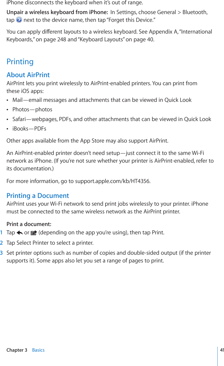 iPhone disconnects the keyboard when it’s out of range.Unpair a wireless keyboard from iPhone:  In Settings, choose General &gt; Bluetooth,  tap   next to the device name, then tap “Forget this Device.”;QWECPCRRN[FKÒGTGPVNC[QWVUVQCYKTGNGUUMG[DQCTF5GG#RRGPFKZA, “International -G[DQCTFU,” on page 248 and “-G[DQCTF.C[QWVU” on page 40.PrintingAbout AirPrintAirPrint lets you print wirelessly to AirPrint-enabled printers. You can print from  these iOS apps:Mail—email messages and attachments that can be viewed in Quick Look Photos—photos Safari—webpages, PDFs, and other attachments that can be viewed in Quick Look iBooks—PDFs Other apps available from the App Store may also support AirPrint.An AirPrint-enabled printer doesn’t need setup—just connect it to the same Wi-Fi network as iPhone. (If you’re not sure whether your printer is AirPrint-enabled, refer to its documentation.)For more information, go to support.apple.com/kb/HT4356.Printing a DocumentAirPrint uses your Wi-Fi network to send print jobs wirelessly to your printer. iPhone must be connected to the same wireless network as the AirPrint printer.Print a document:  1  Tap   or   (depending on the app you’re using), then tap Print.  2  Tap Select Printer to select a printer.  3  Set printer options such as number of copies and double-sided output (if the printer supports it). Some apps also let you set a range of pages to print.41Chapter 3    Basics