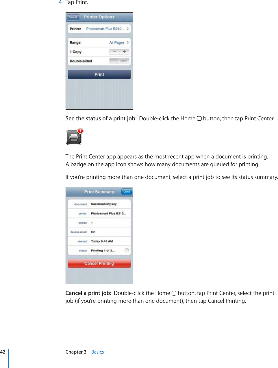   4  Tap Print.See the status of a print job:  Double-click the Home   button, then tap Print Center.The Print Center app appears as the most recent app when a document is printing.  A badge on the app icon shows how many documents are queued for printing.If you’re printing more than one document, select a print job to see its status summary.Cancel a print job:  Double-click the Home   button, tap Print Center, select the print job (if you’re printing more than one document), then tap Cancel Printing.42 Chapter 3    Basics