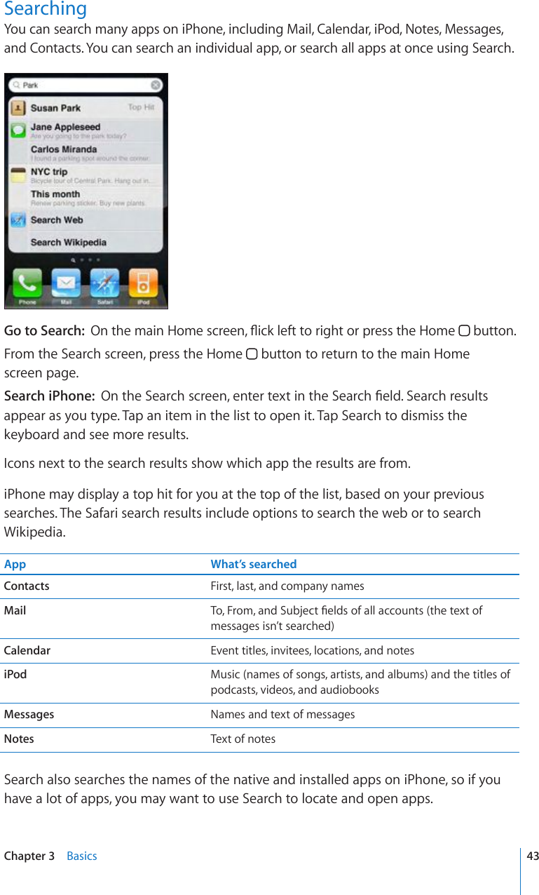 SearchingYou can search many apps on iPhone, including Mail, Calendar, iPod, Notes, Messages, and Contacts. You can search an individual app, or search all apps at once using Search.Go to Search:  1PVJGOCKP*QOGUETGGP±KEMNGHVVQTKIJVQTRTGUUVJG*QOG  button.From the Search screen, press the Home   button to return to the main Home  screen page.Search iPhone:  1PVJG5GCTEJUETGGPGPVGTVGZVKPVJG5GCTEJ°GNF5GCTEJTGUWNVUappear as you type. Tap an item in the list to open it. Tap Search to dismiss the keyboard and see more results.Icons next to the search results show which app the results are from. iPhone may display a top hit for you at the top of the list, based on your previous searches. The Safari search results include options to search the web or to search Wikipedia.App What’s searchedContacts First, last, and company namesMail 6Q(TQOCPF5WDLGEV°GNFUQHCNNCEEQWPVUVJGVGZVQHmessages isn’t searched)Calendar Event titles, invitees, locations, and notesiPod Music (names of songs, artists, and albums) and the titles of podcasts, videos, and audiobooksMessages Names and text of messagesNotes Text of notesSearch also searches the names of the native and installed apps on iPhone, so if you have a lot of apps, you may want to use Search to locate and open apps.43Chapter 3    Basics