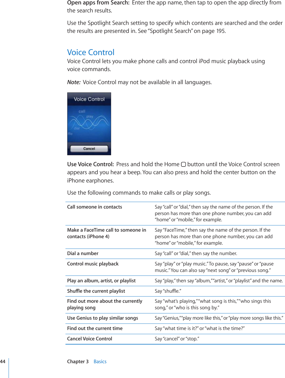 Open apps from Search:  Enter the app name, then tap to open the app directly from the search results.Use the Spotlight Search setting to specify which contents are searched and the order the results are presented in. See “Spotlight Search” on page 195.Voice ControlVoice Control lets you make phone calls and control iPod music playback using  voice commands. Note:  Voice Control may not be available in all languages.Use Voice Control:  Press and hold the Home   button until the Voice Control screen appears and you hear a beep. You can also press and hold the center button on the iPhone earphones.Use the following commands to make calls or play songs.Call someone in contacts Say “call” or “dial,” then say the name of the person. If the person has more than one phone number, you can add “home” or “mobile,” for example.Make a FaceTime call to someone in contacts (iPhone 4)Say “FaceTime,” then say the name of the person. If the person has more than one phone number, you can add “home” or “mobile,” for example.Dial a number Say “call” or “dial,” then say the number.Control music playback Say “play” or “play music.” To pause, say “pause” or “pause music.” You can also say “next song” or “previous song.”Play an album, artist, or playlist Say “play,” then say “album,” “artist,” or “playlist” and the name.5JWÔGVJGEWTTGPVRNC[NKUV 5C[¥UJWÔG¦Find out more about the currently  playing songSay “what’s playing,” “what song is this,” “who sings this song,” or “who is this song by.”Use Genius to play similar songs Say “Genius,” “play more like this,” or “play more songs like this.”Find out the current time Say “what time is it?” or “what is the time?”Cancel Voice Control Say “cancel” or “stop.”44 Chapter 3    Basics