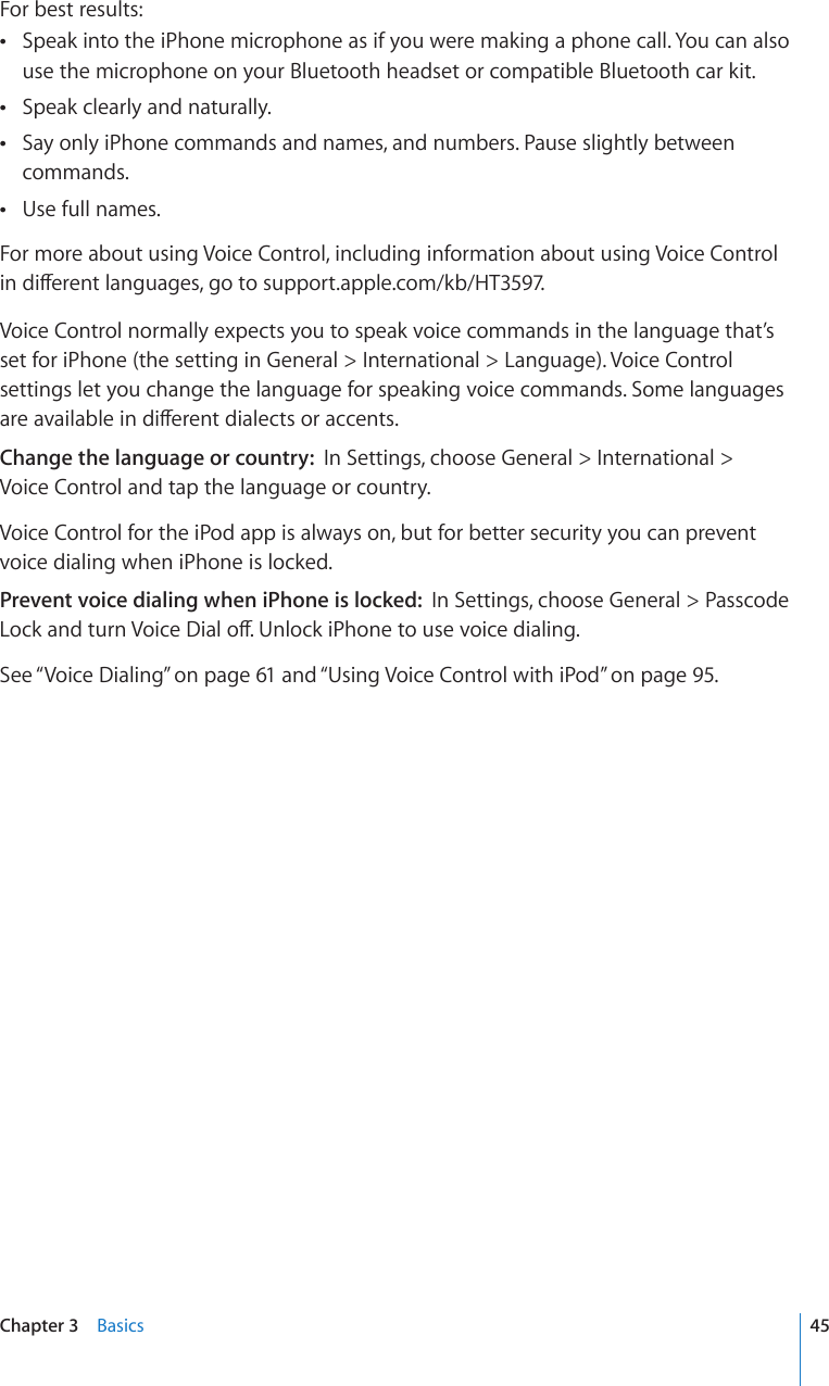 For best results:Speak into the iPhone microphone as if you were making a phone call. You can also  use the microphone on your Bluetooth headset or compatible Bluetooth car kit.Speak clearly and naturally. Say only iPhone commands and names, and numbers. Pause slightly between  commands.Use full names. For more about using Voice Control, including information about using Voice Control KPFKÒGTGPVNCPIWCIGUIQVQsupport.apple.com/kb/HT3597.Voice Control normally expects you to speak voice commands in the language that’s set for iPhone (the setting in General &gt; International &gt; Language). Voice Control settings let you change the language for speaking voice commands. Some languages CTGCXCKNCDNGKPFKÒGTGPVFKCNGEVUQTCEEGPVUChange the language or country:  In Settings, choose General &gt; International &gt;  Voice Control and tap the language or country.Voice Control for the iPod app is always on, but for better security you can prevent voice dialing when iPhone is locked.Prevent voice dialing when iPhone is locked:  In Settings, choose General &gt; Passcode .QEMCPFVWTP8QKEG&amp;KCNQÒ7PNQEMK2JQPGVQWUGXQKEGFKCNKPISee “Voice Dialing” on page 61 and “Using Voice Control with iPod” on page 95.45Chapter 3    Basics