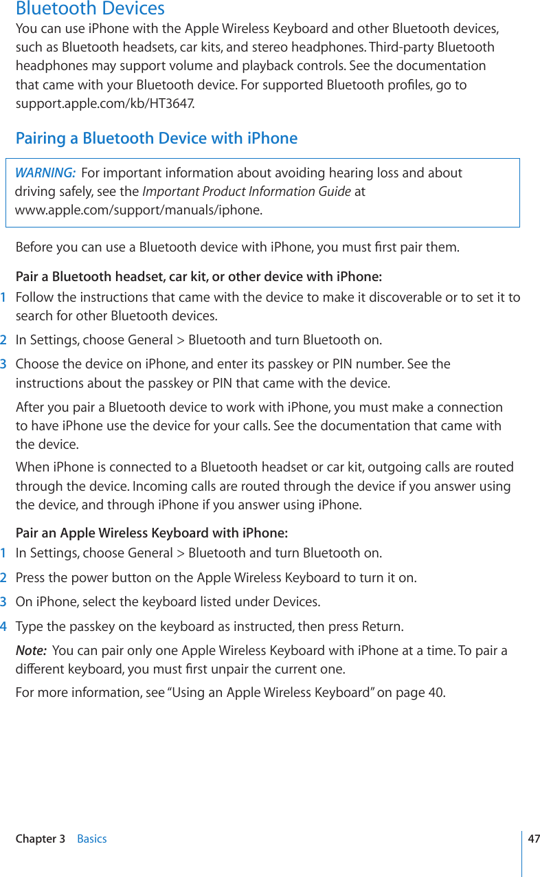 Bluetooth Devices;QWECPWUGK2JQPGYKVJVJG#RRNG9KTGNGUU-G[DQCTFCPFQVJGT$NWGVQQVJFGXKEGUsuch as Bluetooth headsets, car kits, and stereo headphones. Third-party Bluetooth headphones may support volume and playback controls. See the documentation  VJCVECOGYKVJ[QWT$NWGVQQVJFGXKEG(QTUWRRQTVGF$NWGVQQVJRTQ°NGUIQVQ support.apple.com/kb/HT3647.Pairing a Bluetooth Device with iPhoneWARNING:  For important information about avoiding hearing loss and about  driving safely, see the Important Product Information Guide at  www.apple.com/support/manuals/iphone.$GHQTG[QWECPWUGC$NWGVQQVJFGXKEGYKVJK2JQPG[QWOWUV°TUVRCKTVJGOPair a Bluetooth headset, car kit, or other device with iPhone:    1  Follow the instructions that came with the device to make it discoverable or to set it to search for other Bluetooth devices.  2  In Settings, choose General &gt; Bluetooth and turn Bluetooth on.  3  Choose the device on iPhone, and enter its passkey or PIN number. See the instructions about the passkey or PIN that came with the device.After you pair a Bluetooth device to work with iPhone, you must make a connection  to have iPhone use the device for your calls. See the documentation that came with the device.When iPhone is connected to a Bluetooth headset or car kit, outgoing calls are routed through the device. Incoming calls are routed through the device if you answer using the device, and through iPhone if you answer using iPhone.Pair an Apple Wireless Keyboard with iPhone:    1  In Settings, choose General &gt; Bluetooth and turn Bluetooth on.  2 2TGUUVJGRQYGTDWVVQPQPVJG#RRNG9KTGNGUU-G[DQCTFVQVWTPKVQP  3  On iPhone, select the keyboard listed under Devices.  4  Type the passkey on the keyboard as instructed, then press Return.Note:  ;QWECPRCKTQPN[QPG#RRNG9KTGNGUU-G[DQCTFYKVJK2JQPGCVCVKOG6QRCKTCFKÒGTGPVMG[DQCTF[QWOWUV°TUVWPRCKTVJGEWTTGPVQPGFor more information, see “7UKPICP#RRNG9KTGNGUU-G[DQCTF” on page 40.47Chapter 3    Basics