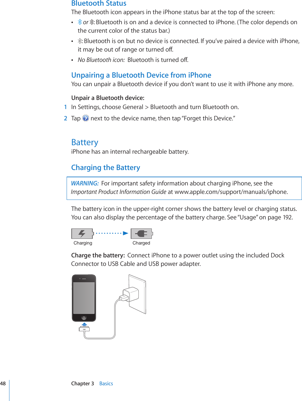 Bluetooth StatusThe Bluetooth icon appears in the iPhone status bar at the top of the screen:  or  : Bluetooth is on and a device is connected to iPhone. (The color depends on the current color of the status bar.) : Bluetooth is on but no device is connected. If you’ve paired a device with iPhone, KVOC[DGQWVQHTCPIGQTVWTPGFQÒ No Bluetooth icon: $NWGVQQVJKUVWTPGFQÒUnpairing a Bluetooth Device from iPhoneYou can unpair a Bluetooth device if you don’t want to use it with iPhone any more.Unpair a Bluetooth device:    1  In Settings, choose General &gt; Bluetooth and turn Bluetooth on.  2  Tap   next to the device name, then tap “Forget this Device.”BatteryiPhone has an internal rechargeable battery.Charging the BatteryWARNING:  For important safety information about charging iPhone, see the Important Product Information Guide at www.apple.com/support/manuals/iphone. The battery icon in the upper-right corner shows the battery level or charging status. You can also display the percentage of the battery charge. See “Usage” on page 192.*OHYNPUN *OHYNLKCharge the battery:  Connect iPhone to a power outlet using the included Dock Connector to USB Cable and USB power adapter.48 Chapter 3    Basics