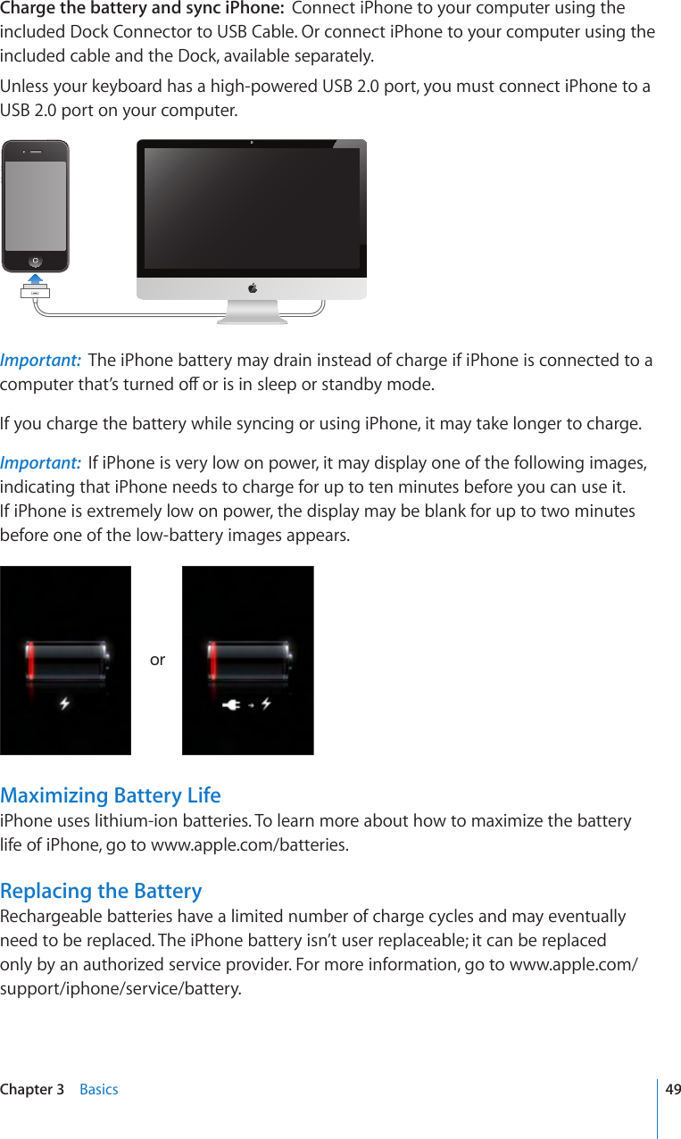 Charge the battery and sync iPhone:  Connect iPhone to your computer using the included Dock Connector to USB Cable. Or connect iPhone to your computer using the included cable and the Dock, available separately.Unless your keyboard has a high-powered USB 2.0 port, you must connect iPhone to a USB 2.0 port on your computer.Important:  The iPhone battery may drain instead of charge if iPhone is connected to a EQORWVGTVJCV¨UVWTPGFQÒQTKUKPUNGGRQTUVCPFD[OQFGIf you charge the battery while syncing or using iPhone, it may take longer to charge. Important:  If iPhone is very low on power, it may display one of the following images, indicating that iPhone needs to charge for up to ten minutes before you can use it. If iPhone is extremely low on power, the display may be blank for up to two minutes before one of the low-battery images appears.VYMaximizing Battery LifeiPhone uses lithium-ion batteries. To learn more about how to maximize the battery life of iPhone, go to www.apple.com/batteries.Replacing the BatteryRechargeable batteries have a limited number of charge cycles and may eventually need to be replaced. The iPhone battery isn’t user replaceable; it can be replaced only by an authorized service provider. For more information, go to www.apple.com/support/iphone/service/battery.49Chapter 3    Basics