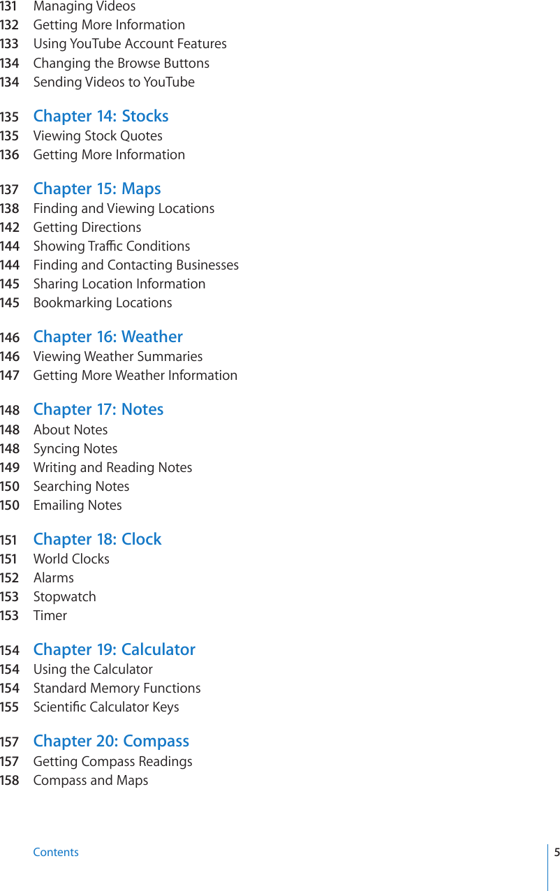 131  Managing Videos132 Getting More Information133 Using YouTube Account Features134  Changing the Browse Buttons134  Sending Videos to YouTube135  Chapter 14:   Stocks135  Viewing Stock Quotes136  Getting More Information137 Chapter 15:   Maps138  Finding and Viewing Locations142  Getting Directions144 5JQYKPI6TCÓE%QPFKVKQPs144 Finding and Contacting Businesses145  Sharing Location Information145  Bookmarking Locations146  Chapter 16:  Weather146  Viewing Weather Summaries147  Getting More Weather Information148  Chapter 17:   Notes148  About Notes148  Syncing Notes149  Writing and Reading Notes150  Searching Notes150  Emailing Notes151 Chapter 18:  Clock151 World Clocks152 Alarms153 Stopwatch153 Timer154  Chapter 19:  Calculator154  Using the Calculator154  Standard Memory Functions155 5EKGPVK°E%CNEWNCVQT-G[s157 Chapter 20:  Compass157 Getting Compass Readings158 Compass and Maps5Contents