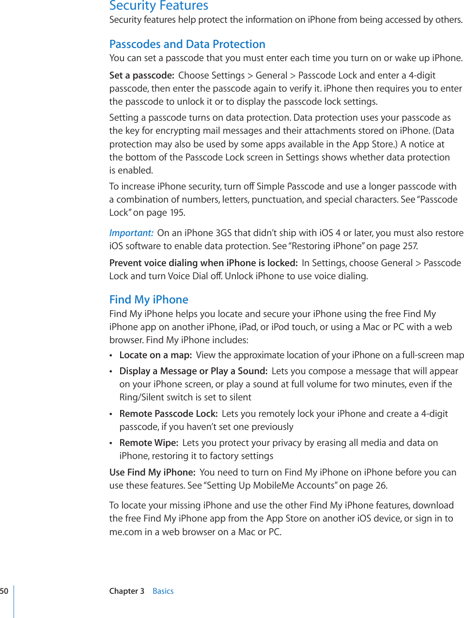 Security FeaturesSecurity features help protect the information on iPhone from being accessed by others.Passcodes and Data ProtectionYou can set a passcode that you must enter each time you turn on or wake up iPhone.Set a passcode:  Choose Settings &gt; General &gt; Passcode Lock and enter a 4-digit passcode, then enter the passcode again to verify it. iPhone then requires you to enter the passcode to unlock it or to display the passcode lock settings.Setting a passcode turns on data protection. Data protection uses your passcode as the key for encrypting mail messages and their attachments stored on iPhone. (Data protection may also be used by some apps available in the App Store.) A notice at  the bottom of the Passcode Lock screen in Settings shows whether data protection  is enabled.6QKPETGCUGK2JQPGUGEWTKV[VWTPQÒ5KORNG2CUUEQFGCPFWUGCNQPIGTRCUUEQFGYKVJa combination of numbers, letters, punctuation, and special characters. See “Passcode Lock” on page 195.Important:  On an iPhone 3GS that didn’t ship with iOS 4 or later, you must also restore iOS software to enable data protection. See “Restoring iPhone” on page 257.Prevent voice dialing when iPhone is locked:  In Settings, choose General &gt; Passcode .QEMCPFVWTP8QKEG&amp;KCNQÒ7PNQEMK2JQPGVQWUGXQKEGFKCNKPIFind My iPhoneFind My iPhone helps you locate and secure your iPhone using the free Find My iPhone app on another iPhone, iPad, or iPod touch, or using a Mac or PC with a web browser. Find My iPhone includes: Locate on a map:  View the approximate location of your iPhone on a full-screen map Display a Message or Play a Sound:  Lets you compose a message that will appear on your iPhone screen, or play a sound at full volume for two minutes, even if the Ring/Silent switch is set to silent Remote Passcode Lock:  Lets you remotely lock your iPhone and create a 4-digit passcode, if you haven’t set one previously Remote Wipe:  Lets you protect your privacy by erasing all media and data on iPhone, restoring it to factory settingsUse Find My iPhone:  You need to turn on Find My iPhone on iPhone before you can use these features. See “Setting Up MobileMe Accounts” on page 26.To locate your missing iPhone and use the other Find My iPhone features, download the free Find My iPhone app from the App Store on another iOS device, or sign in to me.com in a web browser on a Mac or PC.50 Chapter 3    Basics