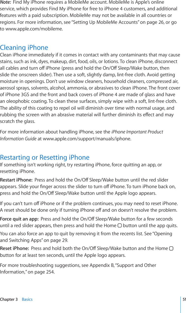 Note:  Find My iPhone requires a MobileMe account. MobileMe is Apple’s online service, which provides Find My iPhone for free to iPhone 4 customers, and additional features with a paid subscription. MobileMe may not be available in all countries or regions. For more information, see “Setting Up MobileMe Accounts” on page 26, or go to www.apple.com/mobileme.Cleaning iPhoneClean iPhone immediately if it comes in contact with any contaminants that may cause stains, such as ink, dyes, makeup, dirt, food, oils, or lotions. To clean iPhone, disconnect CNNECDNGUCPFVWTPQÒK2JQPGRTGUUCPFJQNFVJG1P1Ò5NGGR9CMGDWVVQPVJGPslide the onscreen slider). Then use a soft, slightly damp, lint-free cloth. Avoid getting moisture in openings. Don’t use window cleaners, household cleaners, compressed air, aerosol sprays, solvents, alcohol, ammonia, or abrasives to clean iPhone. The front cover of iPhone 3GS and the front and back covers of iPhone 4 are made of glass and have an oleophobic coating. To clean these surfaces, simply wipe with a soft, lint-free cloth. The ability of this coating to repel oil will diminish over time with normal usage, and TWDDKPIVJGUETGGPYKVJCPCDTCUKXGOCVGTKCNYKNNHWTVJGTFKOKPKUJKVUGÒGEVCPFOC[scratch the glass.For more information about handling iPhone, see the iPhone Important Product Information Guide at www.apple.com/support/manuals/iphone.Restarting or Resetting iPhoneIf something isn’t working right, try restarting iPhone, force quitting an app, or resetting iPhone.Restart iPhone:  2TGUUCPFJQNFVJG1P1Ò5NGGR9CMGDWVVQPWPVKNVJGTGFUNKFGTCRRGCTU5NKFG[QWT°PIGTCETQUUVJGUNKFGTVQVWTPQÒK2JQPG6QVWTPK2JQPGDCEMQPRTGUUCPFJQNFVJG1P1Ò5NGGR9CMGDWVVQPWPVKNVJG#RRNGNQIQCRRGCTU+H[QWECP¨VVWTPQÒK2JQPGQTKHVJGRTQDNGOEQPVKPWGU[QWOC[PGGFVQTGUGVK2JQPG#TGUGVUJQWNFDGFQPGQPN[KHVWTPKPIK2JQPGQÒCPFQPFQGUP¨VTGUQNXGVJGRTQDNGOForce quit an app:  2TGUUCPFJQNFVJG1P1Ò5NGGR9CMGDWVVQPHQTCHGYUGEQPFUuntil a red slider appears, then press and hold the Home   button until the app quits.You can also force an app to quit by removing it from the recents list. See “Opening and Switching Apps” on page 29.Reset iPhone:  2TGUUCPFJQNFDQVJVJG1P1Ò5NGGR9CMGDWVVQPCPFVJG*QOG  button for at least ten seconds, until the Apple logo appears.For more troubleshooting suggestions, see Appendix B, “Support and Other Information,” on page 254.51Chapter 3    Basics