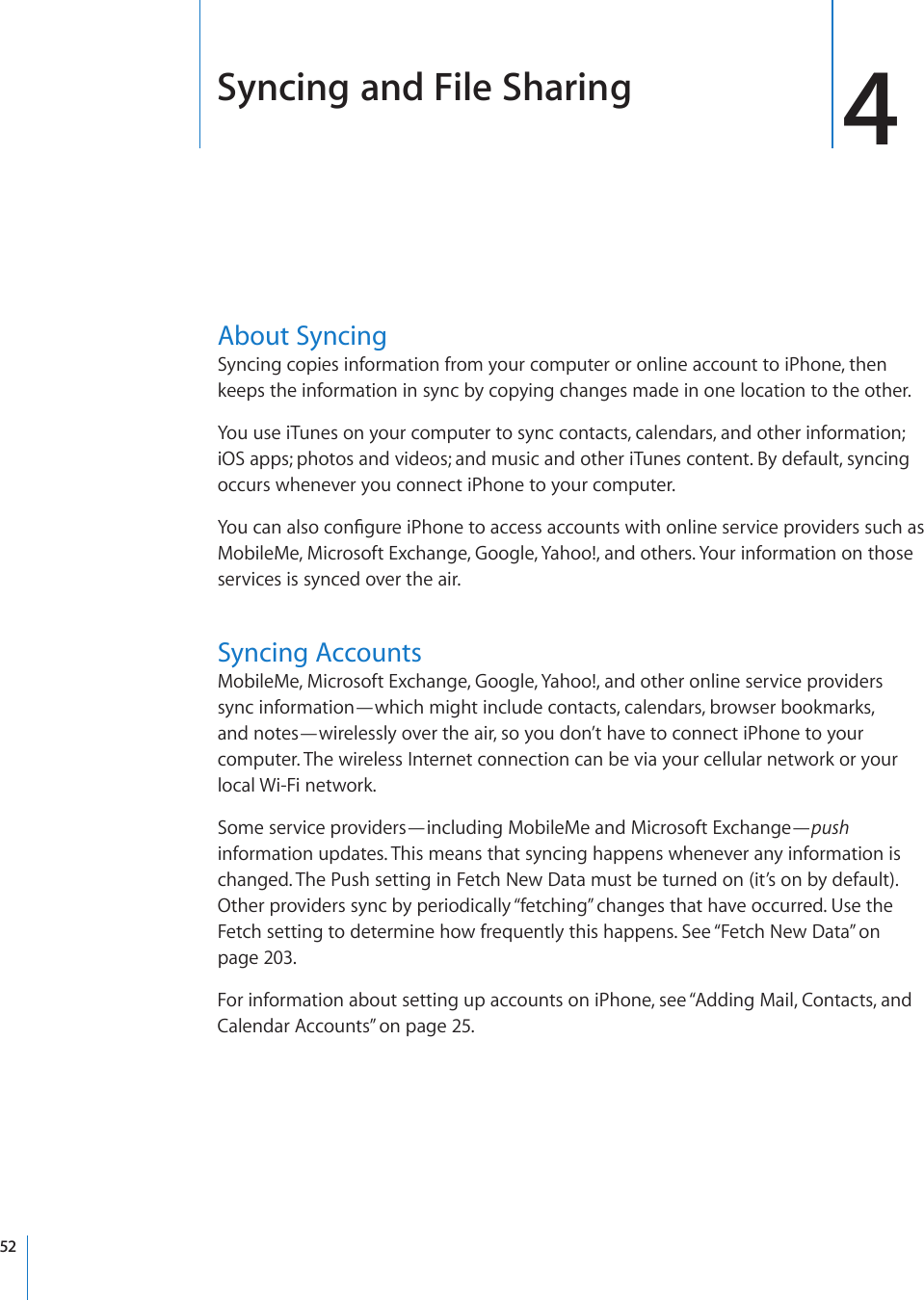 Syncing and File Sharing 4About SyncingSyncing copies information from your computer or online account to iPhone, then keeps the information in sync by copying changes made in one location to the other.You use iTunes on your computer to sync contacts, calendars, and other information; iOS apps; photos and videos; and music and other iTunes content. By default, syncing occurs whenever you connect iPhone to your computer.;QWECPCNUQEQP°IWTGK2JQPGVQCEEGUUCEEQWPVUYKVJQPNKPGUGTXKEGRTQXKFGTUUWEJCUMobileMe, Microsoft Exchange, Google, Yahoo!, and others. Your information on those services is synced over the air.Syncing AccountsMobileMe, Microsoft Exchange, Google, Yahoo!, and other online service providers  sync information—which might include contacts, calendars, browser bookmarks,  and notes—wirelessly over the air, so you don’t have to connect iPhone to your computer. The wireless Internet connection can be via your cellular network or your local Wi-Fi network.Some service providers—including MobileMe and Microsoft Exchange—push information updates. This means that syncing happens whenever any information is changed. The Push setting in Fetch New Data must be turned on (it’s on by default). Other providers sync by periodically “fetching” changes that have occurred. Use the Fetch setting to determine how frequently this happens. See “Fetch New Data” on page 203.For information about setting up accounts on iPhone, see “Adding Mail, Contacts, and Calendar Accounts” on page 25.52