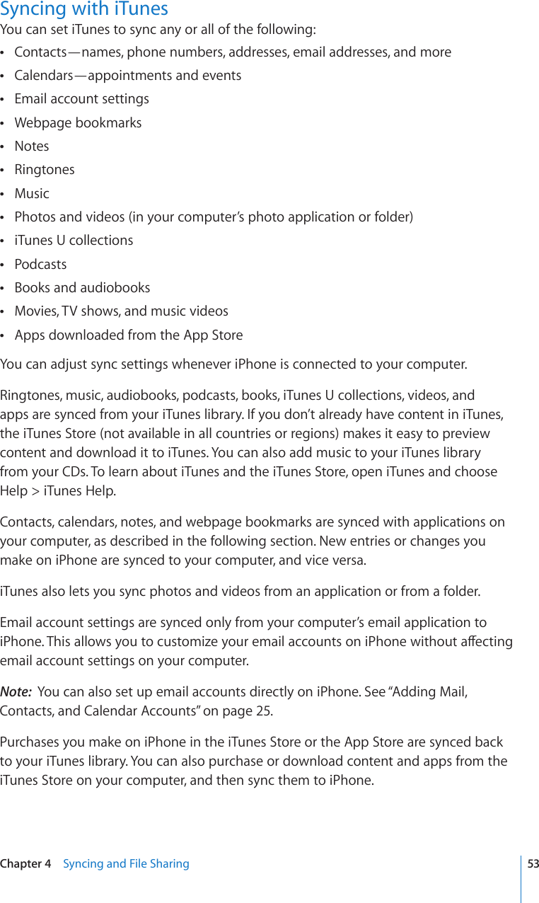 Syncing with iTunesYou can set iTunes to sync any or all of the following:Contacts—names, phone numbers, addresses, email addresses, and more Calendars—appointments and events Email account settings Webpage bookmarks Notes Ringtones Music Photos and videos (in your computer’s photo application or folder) iTunes U collections Podcasts Books and audiobooks Movies, TV shows, and music videos Apps downloaded from the App Store You can adjust sync settings whenever iPhone is connected to your computer.Ringtones, music, audiobooks, podcasts, books, iTunes U collections, videos, and  apps are synced from your iTunes library. If you don’t already have content in iTunes, the iTunes Store (not available in all countries or regions) makes it easy to preview content and download it to iTunes. You can also add music to your iTunes library  from your CDs. To learn about iTunes and the iTunes Store, open iTunes and choose Help &gt; iTunes Help.Contacts, calendars, notes, and webpage bookmarks are synced with applications on your computer, as described in the following section. New entries or changes you make on iPhone are synced to your computer, and vice versa.iTunes also lets you sync photos and videos from an application or from a folder.Email account settings are synced only from your computer’s email application to K2JQPG6JKUCNNQYU[QWVQEWUVQOK\G[QWTGOCKNCEEQWPVUQPK2JQPGYKVJQWVCÒGEVKPIemail account settings on your computer.Note:  You can also set up email accounts directly on iPhone. See “Adding Mail, Contacts, and Calendar Accounts” on page 25.Purchases you make on iPhone in the iTunes Store or the App Store are synced back to your iTunes library. You can also purchase or download content and apps from the iTunes Store on your computer, and then sync them to iPhone.53Chapter 4    Syncing and File Sharing