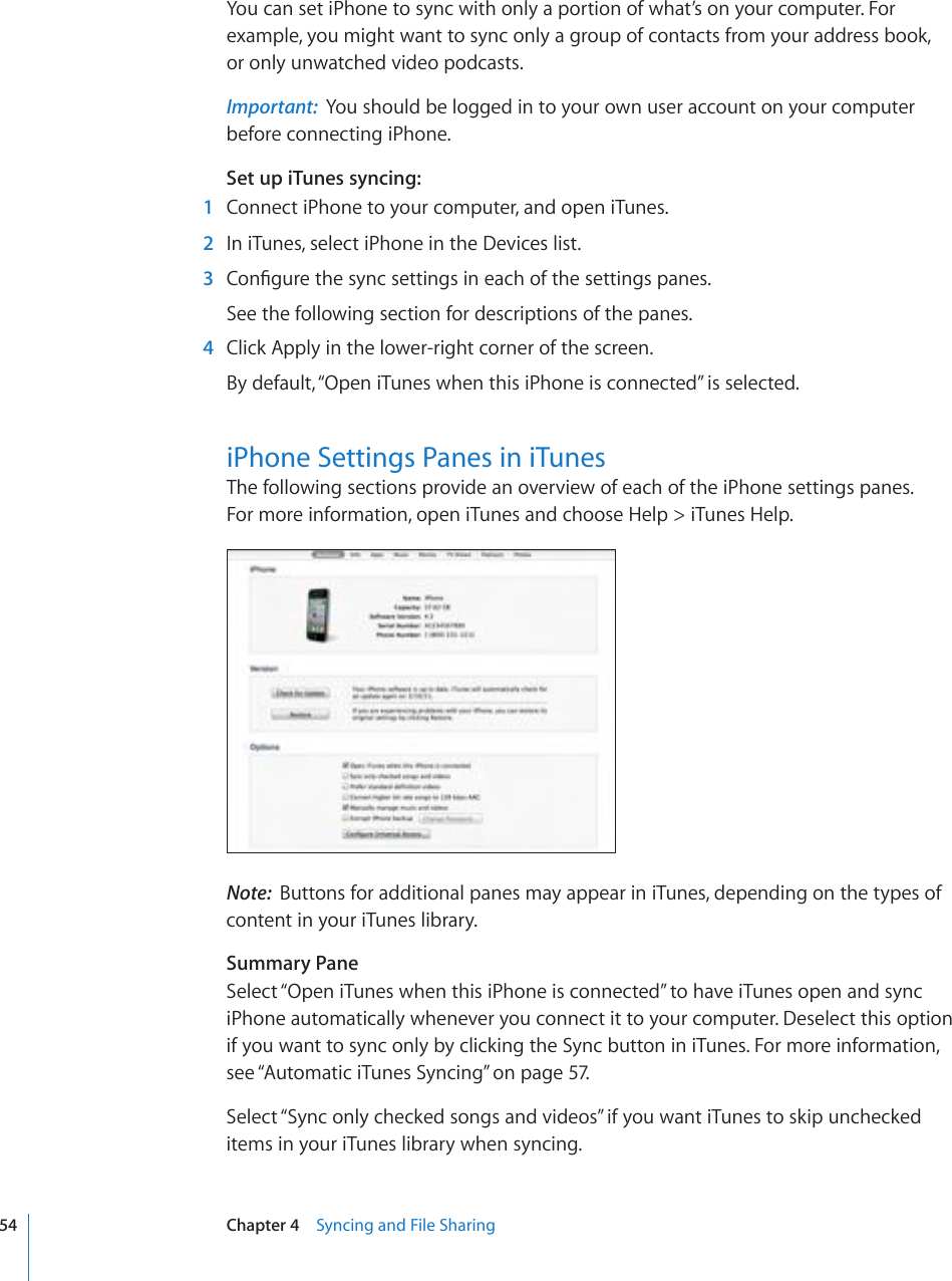 You can set iPhone to sync with only a portion of what’s on your computer. For example, you might want to sync only a group of contacts from your address book,  or only unwatched video podcasts. Important:  You should be logged in to your own user account on your computer before connecting iPhone.Set up iTunes syncing:  1  Connect iPhone to your computer, and open iTunes.  2  In iTunes, select iPhone in the Devices list.  3 %QP°IWTGVJGU[PEUGVVKPIUKPGCEJQHVJGUGVVKPIURCPGUSee the following section for descriptions of the panes.  4  Click Apply in the lower-right corner of the screen.By default, “Open iTunes when this iPhone is connected” is selected. iPhone Settings Panes in iTunesThe following sections provide an overview of each of the iPhone settings panes.  For more information, open iTunes and choose Help &gt; iTunes Help.Note:  Buttons for additional panes may appear in iTunes, depending on the types of content in your iTunes library.Summary PaneSelect “Open iTunes when this iPhone is connected” to have iTunes open and sync iPhone automatically whenever you connect it to your computer. Deselect this option if you want to sync only by clicking the Sync button in iTunes. For more information, see “Automatic iTunes Syncing” on page 57.Select “Sync only checked songs and videos” if you want iTunes to skip unchecked items in your iTunes library when syncing.54 Chapter 4    Syncing and File Sharing