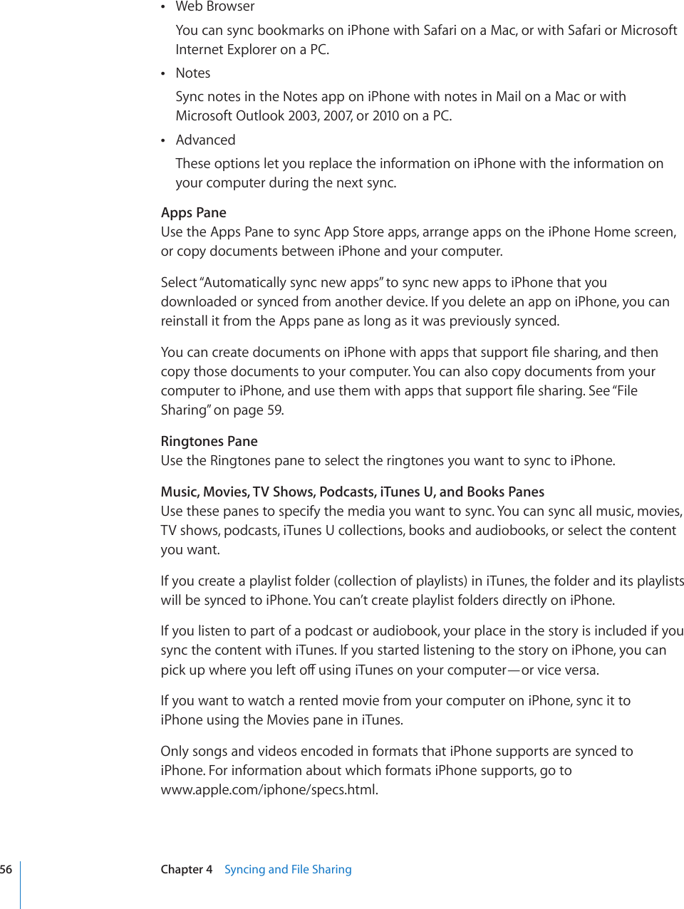 Web Browser You can sync bookmarks on iPhone with Safari on a Mac, or with Safari or Microsoft Internet Explorer on a PC.Notes Sync notes in the Notes app on iPhone with notes in Mail on a Mac or with Microsoft Outlook 2003, 2007, or 2010 on a PC.Advanced These options let you replace the information on iPhone with the information on your computer during the next sync.Apps PaneUse the Apps Pane to sync App Store apps, arrange apps on the iPhone Home screen, or copy documents between iPhone and your computer.Select “Automatically sync new apps” to sync new apps to iPhone that you downloaded or synced from another device. If you delete an app on iPhone, you can reinstall it from the Apps pane as long as it was previously synced.;QWECPETGCVGFQEWOGPVUQPK2JQPGYKVJCRRUVJCVUWRRQTV°NGUJCTKPICPFVJGPcopy those documents to your computer. You can also copy documents from your EQORWVGTVQK2JQPGCPFWUGVJGOYKVJCRRUVJCVUWRRQTV°NGUJCTKPI5GG¥File Sharing” on page 59.Ringtones PaneUse the Ringtones pane to select the ringtones you want to sync to iPhone.Music, Movies, TV Shows, Podcasts, iTunes U, and Books PanesUse these panes to specify the media you want to sync. You can sync all music, movies, TV shows, podcasts, iTunes U collections, books and audiobooks, or select the content you want.If you create a playlist folder (collection of playlists) in iTunes, the folder and its playlists will be synced to iPhone. You can’t create playlist folders directly on iPhone. If you listen to part of a podcast or audiobook, your place in the story is included if you sync the content with iTunes. If you started listening to the story on iPhone, you can RKEMWRYJGTG[QWNGHVQÒWUKPIK6WPGUQP[QWTEQORWVGT¤QTXKEGXGTUCIf you want to watch a rented movie from your computer on iPhone, sync it to  iPhone using the Movies pane in iTunes.Only songs and videos encoded in formats that iPhone supports are synced to  iPhone. For information about which formats iPhone supports, go to  www.apple.com/iphone/specs.html.56 Chapter 4    Syncing and File Sharing