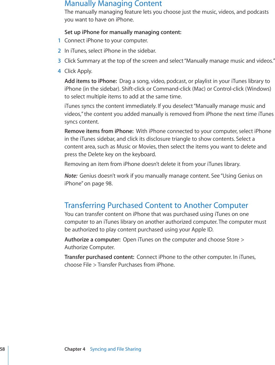 Manually Managing ContentThe manually managing feature lets you choose just the music, videos, and podcasts you want to have on iPhone.Set up iPhone for manually managing content:    1  Connect iPhone to your computer.  2  In iTunes, select iPhone in the sidebar.  3 Click Summary at the top of the screen and select “Manually manage music and videos.”  4  Click Apply.Add items to iPhone:  Drag a song, video, podcast, or playlist in your iTunes library to iPhone (in the sidebar). Shift-click or Command-click (Mac) or Control-click (Windows) to select multiple items to add at the same time.iTunes syncs the content immediately. If you deselect “Manually manage music and videos,” the content you added manually is removed from iPhone the next time iTunes syncs content.Remove items from iPhone:  With iPhone connected to your computer, select iPhone in the iTunes sidebar, and click its disclosure triangle to show contents. Select a content area, such as Music or Movies, then select the items you want to delete and press the Delete key on the keyboard.Removing an item from iPhone doesn’t delete it from your iTunes library.Note:  Genius doesn’t work if you manually manage content. See “Using Genius on iPhone” on page 98.Transferring Purchased Content to Another ComputerYou can transfer content on iPhone that was purchased using iTunes on one  computer to an iTunes library on another authorized computer. The computer must  be authorized to play content purchased using your Apple ID.Authorize a computer:  Open iTunes on the computer and choose Store &gt;  Authorize Computer.Transfer purchased content:  Connect iPhone to the other computer. In iTunes,  choose File &gt; Transfer Purchases from iPhone.58 Chapter 4    Syncing and File Sharing