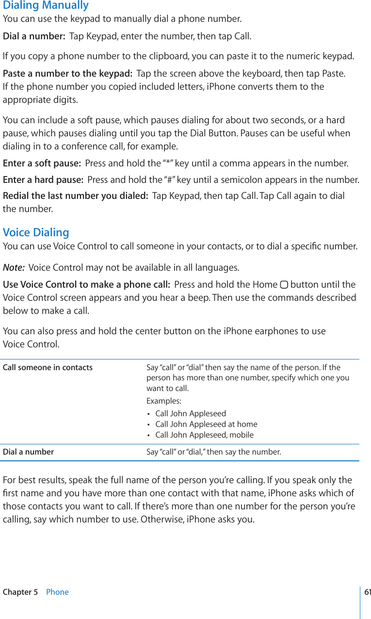 Dialing ManuallyYou can use the keypad to manually dial a phone number.Dial a number:  6CR-G[RCFGPVGTVJGPWODGTVJGPVCR%CNNIf you copy a phone number to the clipboard, you can paste it to the numeric keypad.Paste a number to the keypad:  Tap the screen above the keyboard, then tap Paste. If the phone number you copied included letters, iPhone converts them to the appropriate digits.You can include a soft pause, which pauses dialing for about two seconds, or a hard pause, which pauses dialing until you tap the Dial Button. Pauses can be useful when dialing in to a conference call, for example.Enter a soft pause:  Press and hold the “*” key until a comma appears in the number.Enter a hard pause:  Press and hold the “#” key until a semicolon appears in the number.Redial the last number you dialed:  6CR-G[RCFVJGPVCR%CNN6CR%CNNCICKPVQFKCNthe number.Voice Dialing;QWECPWUG8QKEG%QPVTQNVQECNNUQOGQPGKP[QWTEQPVCEVUQTVQFKCNCURGEK°EPWODGTNote:  Voice Control may not be available in all languages.Use Voice Control to make a phone call:  Press and hold the Home   button until the Voice Control screen appears and you hear a beep. Then use the commands described below to make a call. You can also press and hold the center button on the iPhone earphones to use  Voice Control.Call someone in contacts Say “call” or “dial” then say the name of the person. If the person has more than one number, specify which one you want to call.Examples: Call John Appleseed Call John Appleseed at home Call John Appleseed, mobileDial a number Say “call” or “dial,” then say the number.For best results, speak the full name of the person you’re calling. If you speak only the °TUVPCOGCPF[QWJCXGOQTGVJCPQPGEQPVCEVYKVJVJCVPCOGK2JQPGCUMUYJKEJQHthose contacts you want to call. If there’s more than one number for the person you’re calling, say which number to use. Otherwise, iPhone asks you.61Chapter 5    Phone