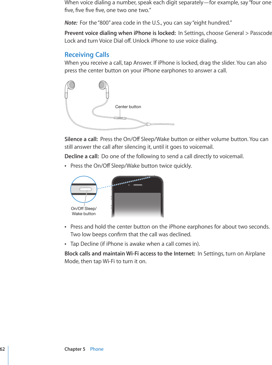 When voice dialing a number, speak each digit separately—for example, say “four one °XG°XG°XG°XGQPGVYQQPGVYQ¦Note:  For the “800” area code in the U.S., you can say “eight hundred.”Prevent voice dialing when iPhone is locked:  In Settings, choose General &gt; Passcode .QEMCPFVWTP8QKEG&amp;KCNQÒ7PNQEMK2JQPGVQWUGXQKEGFKCNKPIReceiving CallsWhen you receive a call, tap Answer. If iPhone is locked, drag the slider. You can also press the center button on your iPhone earphones to answer a call.*LU[LYI\[[VUSilence a call:  2TGUUVJG1P1Ò5NGGR9CMGDWVVQPQTGKVJGTXQNWOGDWVVQP;QWECPstill answer the call after silencing it, until it goes to voicemail.Decline a call:  Do one of the following to send a call directly to voicemail.2TGUUVJG1P1Ò5NGGR9CMGDWVVQPVYKEGSWKEMN[ 6U6MM:SLLW&gt;HRLI\[[VUPress and hold the center button on the iPhone earphones for about two seconds.  6YQNQYDGGRUEQP°TOVJCVVJGECNNYCUFGENKPGFTap Decline (if iPhone is awake when a call comes in). Block calls and maintain Wi-Fi access to the Internet:  In Settings, turn on Airplane Mode, then tap Wi-Fi to turn it on.62 Chapter 5    Phone