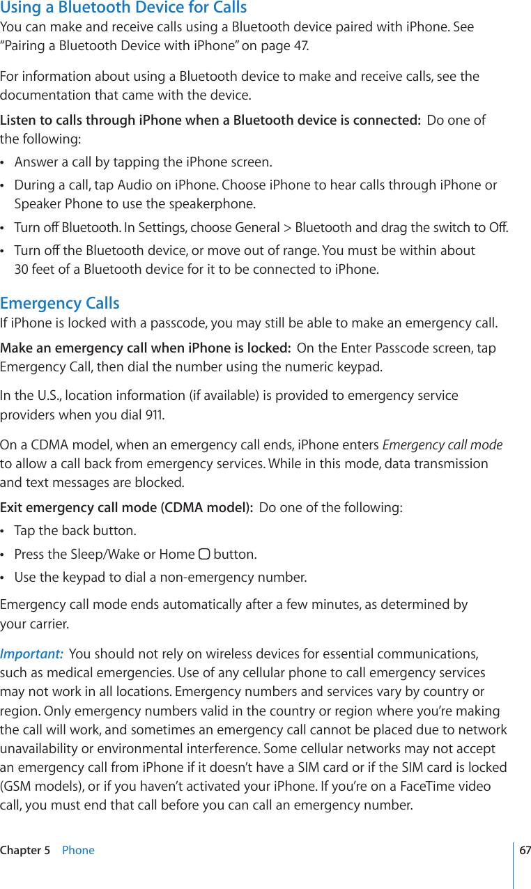 Using a Bluetooth Device for CallsYou can make and receive calls using a Bluetooth device paired with iPhone. See “Pairing a Bluetooth Device with iPhone” on page 47. For information about using a Bluetooth device to make and receive calls, see the documentation that came with the device.Listen to calls through iPhone when a Bluetooth device is connected:  Do one of  the following:Answer a call by tapping the iPhone screen. During a call, tap Audio on iPhone. Choose iPhone to hear calls through iPhone or  Speaker Phone to use the speakerphone.6WTPQÒ$NWGVQQVJ+P5GVVKPIUEJQQUG)GPGTCN $NWGVQQVJCPFFTCIVJGUYKVEJVQ1Ò 6WTPQÒVJG$NWGVQQVJFGXKEGQTOQXGQWVQHTCPIG;QWOWUVDGYKVJKPCDQWV  30 feet of a Bluetooth device for it to be connected to iPhone.Emergency CallsIf iPhone is locked with a passcode, you may still be able to make an emergency call.Make an emergency call when iPhone is locked:  On the Enter Passcode screen, tap Emergency Call, then dial the number using the numeric keypad.In the U.S., location information (if available) is provided to emergency service providers when you dial 911.On a CDMA model, when an emergency call ends, iPhone enters Emergency call mode to allow a call back from emergency services. While in this mode, data transmission and text messages are blocked.Exit emergency call mode (CDMA model):  Do one of the following:Tap the back button. Press the Sleep/Wake or Home   button.Use the keypad to dial a non-emergency number. Emergency call mode ends automatically after a few minutes, as determined by  your carrier.Important:  You should not rely on wireless devices for essential communications, such as medical emergencies. Use of any cellular phone to call emergency services may not work in all locations. Emergency numbers and services vary by country or region. Only emergency numbers valid in the country or region where you’re making the call will work, and sometimes an emergency call cannot be placed due to network unavailability or environmental interference. Some cellular networks may not accept an emergency call from iPhone if it doesn’t have a SIM card or if the SIM card is locked (GSM models), or if you haven’t activated your iPhone. If you’re on a FaceTime video call, you must end that call before you can call an emergency number.67Chapter 5    Phone