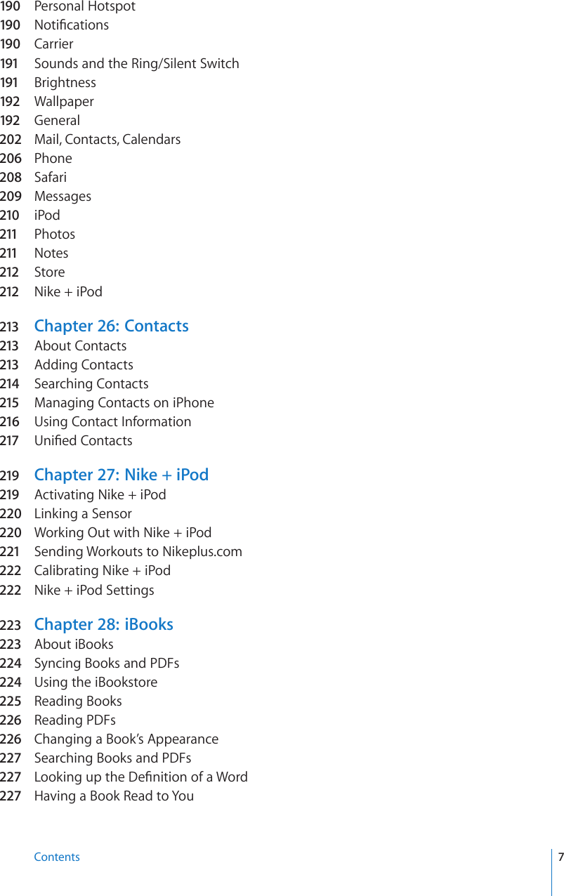 190  Personal Hotspot190  0QVK°ECVKQPs190  Carrier191 Sounds and the Ring/Silent Switch191 Brightness192 Wallpaper192 General202  Mail, Contacts, Calendars206  Phone208  Safari209  Messages210 iPod211 Photos211 Notes212 Store212 Nike + iPod213 Chapter 26:   Contacts213 About Contacts213 Adding Contacts214 Searching Contacts215 Managing Contacts on iPhone216 Using Contact Information217 7PK°GF%QPVCEVs219 Chapter 27:   Nike + iPod219 Activating Nike + iPod220  Linking a Sensor220  Working Out with Nike + iPod221 Sending Workouts to Nikeplus.com222 Calibrating Nike + iPod222 Nike + iPod Settings223 Chapter 28:   iBooks223 About iBooks224  Syncing Books and PDFs224  Using the iBookstore225  Reading Books226 Reading PDFs226 Changing a Book’s Appearance227 Searching Books and PDFs227 .QQMKPIWRVJG&amp;G°PKVKQPQHC9QTd227 Having a Book Read to You7Contents