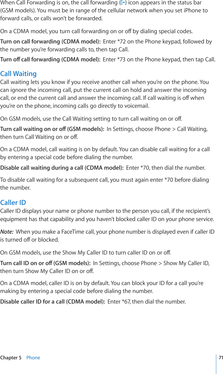 When Call Forwarding is on, the call forwarding ( ) icon appears in the status bar (GSM models). You must be in range of the cellular network when you set iPhone to forward calls, or calls won’t be forwarded.1PC%&amp;/#OQFGN[QWVWTPECNNHQTYCTFKPIQPQTQÒD[FKCNKPIURGEKCNEQFGUTurn on call forwarding (CDMA model):  Enter *72 on the Phone keypad, followed by the number you’re forwarding calls to, then tap Call.6WTPQÒECNNHQTYCTFKPI%&amp;/#OQFGNEnter *73 on the Phone keypad, then tap Call.Call WaitingCall waiting lets you know if you receive another call when you’re on the phone. You can ignore the incoming call, put the current call on hold and answer the incoming ECNNQTGPFVJGEWTTGPVECNNCPFCPUYGTVJGKPEQOKPIECNN+HECNNYCKVKPIKUQÒYJGPyou’re on the phone, incoming calls go directly to voicemail.1P)5/OQFGNUWUGVJG%CNN9CKVKPIUGVVKPIVQVWTPECNNYCKVKPIQPQTQÒ6WTPECNNYCKVKPIQPQTQÒ)5/OQFGNUIn Settings, choose Phone &gt; Call Waiting, VJGPVWTP%CNN9CKVKPIQPQTQÒOn a CDMA model, call waiting is on by default. You can disable call waiting for a call by entering a special code before dialing the number.Disable call waiting during a call (CDMA model):  Enter *70, then dial the number.To disable call waiting for a subsequent call, you must again enter *70 before dialing the number.Caller IDCaller ID displays your name or phone number to the person you call, if the recipient’s equipment has that capability and you haven’t blocked caller ID on your phone service.Note:  When you make a FaceTime call, your phone number is displayed even if caller ID KUVWTPGFQÒQTDNQEMGF1P)5/OQFGNUWUGVJG5JQY/[%CNNGT+&amp;VQVWTPECNNGT+&amp;QPQTQÒ6WTPECNN+&amp;QPQTQÒ)5/OQFGNUIn Settings, choose Phone &gt; Show My Caller ID, VJGPVWTP5JQY/[%CNNGT+&amp;QPQTQÒOn a CDMA model, caller ID is on by default. You can block your ID for a call you’re making by entering a special code before dialing the number.Disable caller ID for a call (CDMA model):  Enter *67, then dial the number.71Chapter 5    Phone