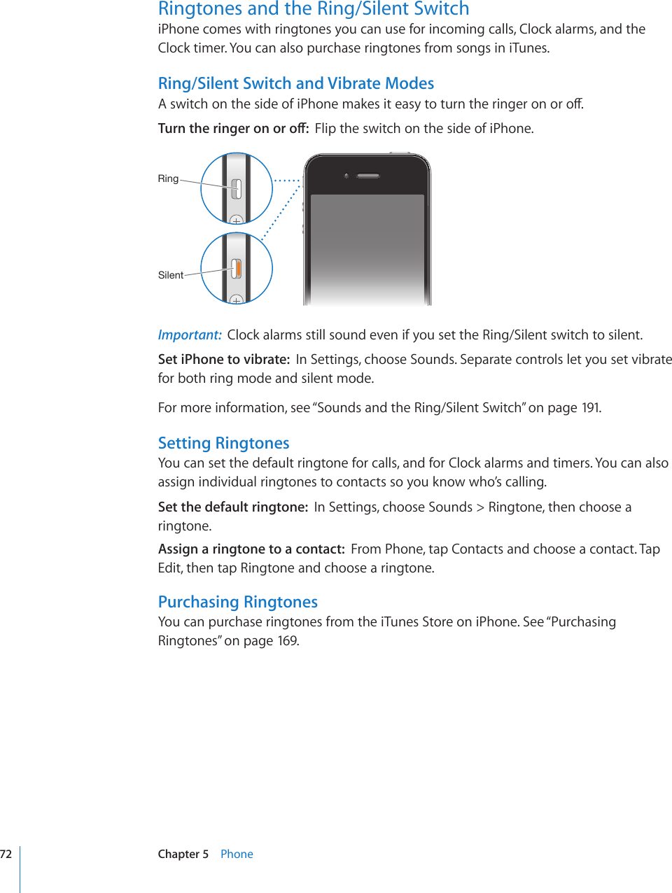 Ringtones and the Ring/Silent Switch iPhone comes with ringtones you can use for incoming calls, Clock alarms, and the Clock timer. You can also purchase ringtones from songs in iTunes.Ring/Silent Switch and Vibrate Modes#UYKVEJQPVJGUKFGQHK2JQPGOCMGUKVGCU[VQVWTPVJGTKPIGTQPQTQÒ6WTPVJGTKPIGTQPQTQÒFlip the switch on the side of iPhone.9PUN:PSLU[Important:  Clock alarms still sound even if you set the Ring/Silent switch to silent.Set iPhone to vibrate:  In Settings, choose Sounds. Separate controls let you set vibrate for both ring mode and silent mode.For more information, see “Sounds and the Ring/Silent Switch” on page 191.Setting RingtonesYou can set the default ringtone for calls, and for Clock alarms and timers. You can also assign individual ringtones to contacts so you know who’s calling.Set the default ringtone:  In Settings, choose Sounds &gt; Ringtone, then choose a ringtone.Assign a ringtone to a contact:  From Phone, tap Contacts and choose a contact. Tap Edit, then tap Ringtone and choose a ringtone.Purchasing RingtonesYou can purchase ringtones from the iTunes Store on iPhone. See “Purchasing Ringtones” on page 169.72 Chapter 5    Phone