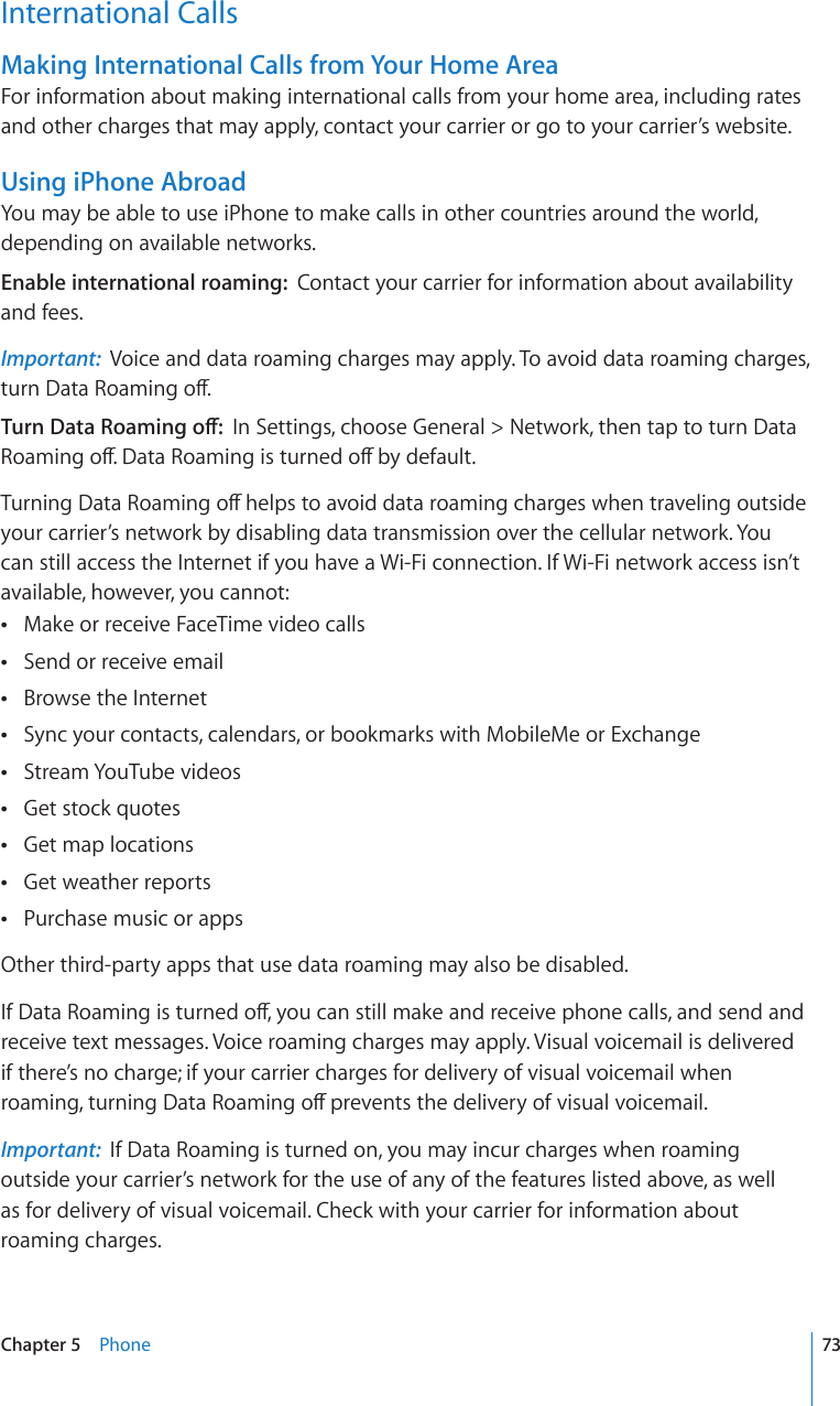 International CallsMaking International Calls from Your Home AreaFor information about making international calls from your home area, including rates and other charges that may apply, contact your carrier or go to your carrier’s website.Using iPhone AbroadYou may be able to use iPhone to make calls in other countries around the world, depending on available networks.Enable international roaming:  Contact your carrier for information about availability and fees.Important:  Voice and data roaming charges may apply. To avoid data roaming charges, VWTP&amp;CVC4QCOKPIQÒ6WTP&amp;CVC4QCOKPIQÒIn Settings, choose General &gt; Network, then tap to turn Data 4QCOKPIQÒ&amp;CVC4QCOKPIKUVWTPGFQÒD[FGHCWNV6WTPKPI&amp;CVC4QCOKPIQÒJGNRUVQCXQKFFCVCTQCOKPIEJCTIGUYJGPVTCXGNKPIQWVUKFGyour carrier’s network by disabling data transmission over the cellular network. You can still access the Internet if you have a Wi-Fi connection. If Wi-Fi network access isn’t available, however, you cannot:Make or receive FaceTime video calls Send or receive email Browse the Internet Sync your contacts, calendars, or bookmarks with MobileMe or Exchange Stream YouTube videos Get stock quotes Get map locations Get weather reports Purchase music or apps Other third-party apps that use data roaming may also be disabled.+H&amp;CVC4QCOKPIKUVWTPGFQÒ[QWECPUVKNNOCMGCPFTGEGKXGRJQPGECNNUCPFUGPFCPFreceive text messages. Voice roaming charges may apply. Visual voicemail is delivered if there’s no charge; if your carrier charges for delivery of visual voicemail when TQCOKPIVWTPKPI&amp;CVC4QCOKPIQÒRTGXGPVUVJGFGNKXGT[QHXKUWCNXQKEGOCKNImportant:  If Data Roaming is turned on, you may incur charges when roaming outside your carrier’s network for the use of any of the features listed above, as well  as for delivery of visual voicemail. Check with your carrier for information about roaming charges.73Chapter 5    Phone