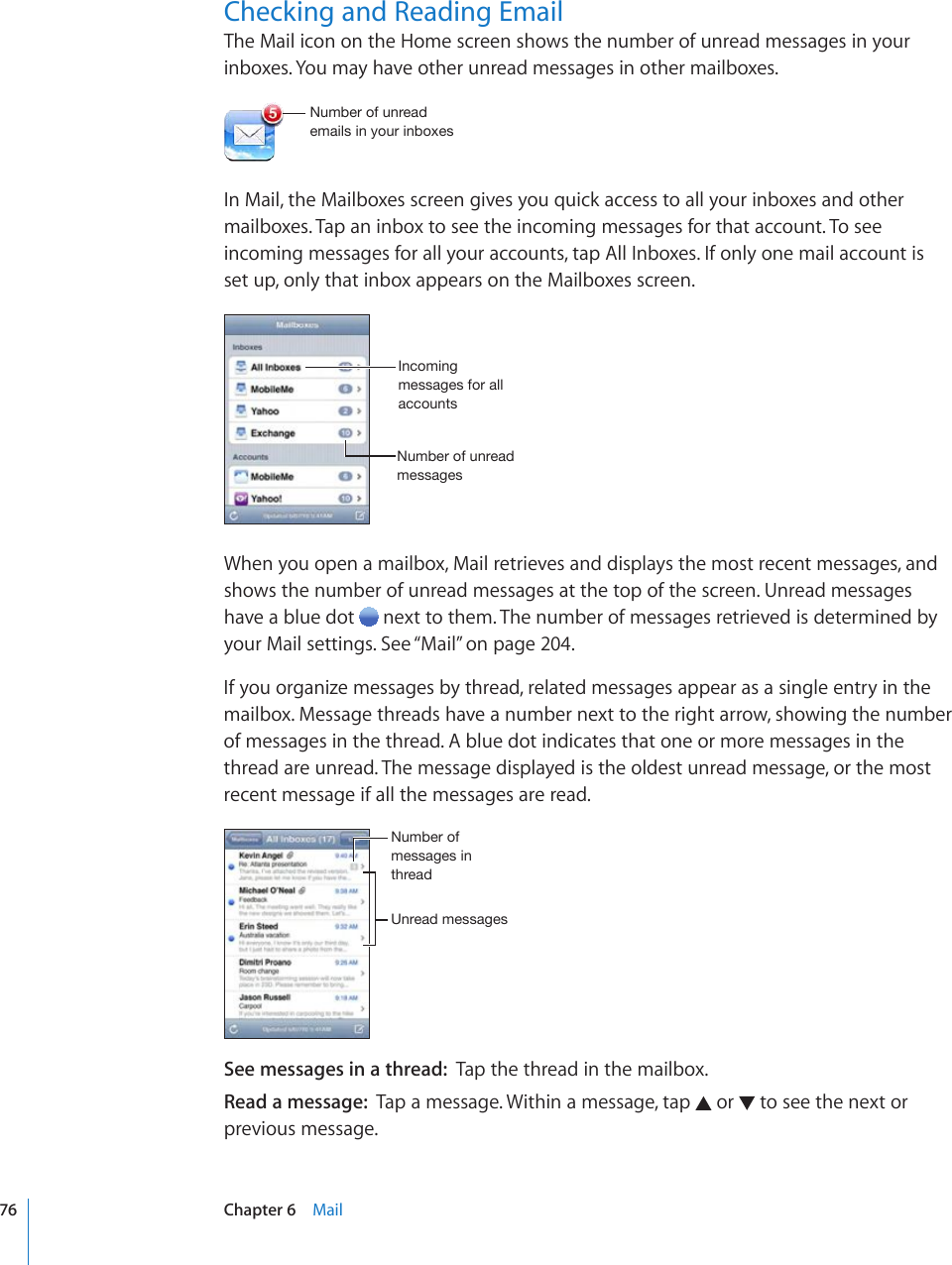 Checking and Reading EmailThe Mail icon on the Home screen shows the number of unread messages in your inboxes. You may have other unread messages in other mailboxes.5\TILYVM\UYLHKLTHPSZPU`V\YPUIV_LZIn Mail, the Mailboxes screen gives you quick access to all your inboxes and other mailboxes. Tap an inbox to see the incoming messages for that account. To see incoming messages for all your accounts, tap All Inboxes. If only one mail account is set up, only that inbox appears on the Mailboxes screen.5\TILYVM\UYLHKTLZZHNLZ0UJVTPUNTLZZHNLZMVYHSSHJJV\U[ZWhen you open a mailbox, Mail retrieves and displays the most recent messages, and shows the number of unread messages at the top of the screen. Unread messages have a blue dot   next to them. The number of messages retrieved is determined by your Mail settings. See “Mail” on page 204.If you organize messages by thread, related messages appear as a single entry in the mailbox. Message threads have a number next to the right arrow, showing the number of messages in the thread. A blue dot indicates that one or more messages in the thread are unread. The message displayed is the oldest unread message, or the most recent message if all the messages are read.&lt;UYLHKTLZZHNLZ5\TILYVMTLZZHNLZPU[OYLHKSee messages in a thread:  Tap the thread in the mailbox. Read a message:  Tap a message. Within a message, tap   or   to see the next or previous message.76 Chapter 6    Mail