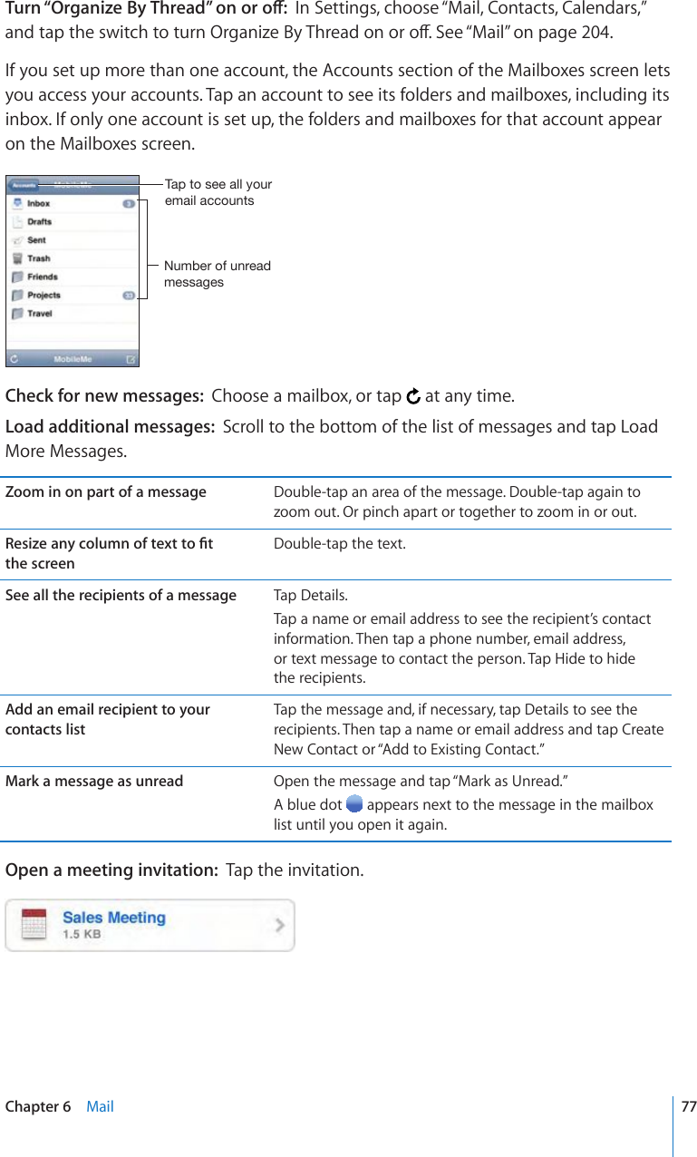 6WTP¥1TICPK\G$[6JTGCF¦QPQTQÒIn Settings, choose “Mail, Contacts, Calendars,” CPFVCRVJGUYKVEJVQVWTP1TICPK\G$[6JTGCFQPQTQÒ5GG¥Mail” on page 204.If you set up more than one account, the Accounts section of the Mailboxes screen lets you access your accounts. Tap an account to see its folders and mailboxes, including its inbox. If only one account is set up, the folders and mailboxes for that account appear on the Mailboxes screen. 5\TILYVM\UYLHKTLZZHNLZ;HW[VZLLHSS`V\YLTHPSHJJV\U[ZCheck for new messages:  Choose a mailbox, or tap   at any time.Load additional messages:  Scroll to the bottom of the list of messages and tap Load More Messages.Zoom in on part of a message Double-tap an area of the message. Double-tap again to zoom out. Or pinch apart or together to zoom in or out.4GUK\GCP[EQNWOPQHVGZVVQ°V the screenDouble-tap the text.See all the recipients of a message Tap Details.Tap a name or email address to see the recipient’s contact information. Then tap a phone number, email address,  or text message to contact the person. Tap Hide to hide  the recipients.Add an email recipient to your contacts listTap the message and, if necessary, tap Details to see the recipients. Then tap a name or email address and tap Create New Contact or “Add to Existing Contact.”Mark a message as unread Open the message and tap “Mark as Unread.”A blue dot   appears next to the message in the mailbox list until you open it again.Open a meeting invitation:  Tap the invitation.77Chapter 6    Mail