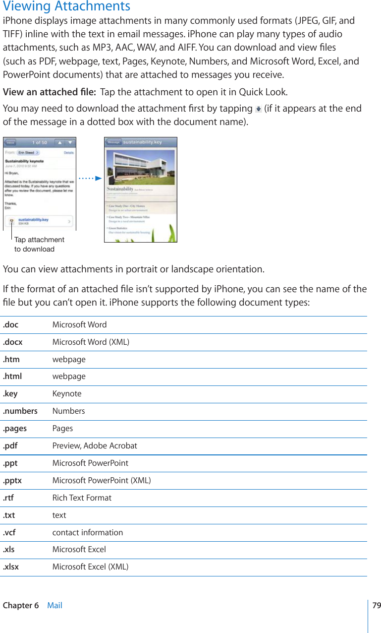 Viewing AttachmentsiPhone displays image attachments in many commonly used formats (JPEG, GIF, and TIFF) inline with the text in email messages. iPhone can play many types of audio CVVCEJOGPVUUWEJCU/2##%9#8CPF#+((;QWECPFQYPNQCFCPFXKGY°NGUUWEJCU2&amp;(YGDRCIGVGZV2CIGU-G[PQVG0WODGTUCPF/KETQUQHV9QTF&apos;ZEGNCPFPowerPoint documents) that are attached to messages you receive.8KGYCPCVVCEJGF°NGTap the attachment to open it in Quick Look.;QWOC[PGGFVQFQYPNQCFVJGCVVCEJOGPV°TUVD[VCRRKPI  (if it appears at the end of the message in a dotted box with the document name).;HWH[[HJOTLU[[VKV^USVHKYou can view attachments in portrait or landscape orientation.+HVJGHQTOCVQHCPCVVCEJGF°NGKUP¨VUWRRQTVGFD[K2JQPG[QWECPUGGVJGPCOGQHVJG°NGDWV[QWECP¨VQRGPKVK2JQPGUWRRQTVUVJGHQNNQYKPIFQEWOGPVV[RGU.doc Microsoft Word.docx Microsoft Word (XML).htm webpage.html webpage.key -G[PQVG.numbers Numbers.pages Pages.pdf Preview, Adobe Acrobat.ppt Microsoft PowerPoint.pptx Microsoft PowerPoint (XML).rtf Rich Text Format.txt text.vcf contact information.xls Microsoft Excel.xlsx Microsoft Excel (XML)79Chapter 6    Mail