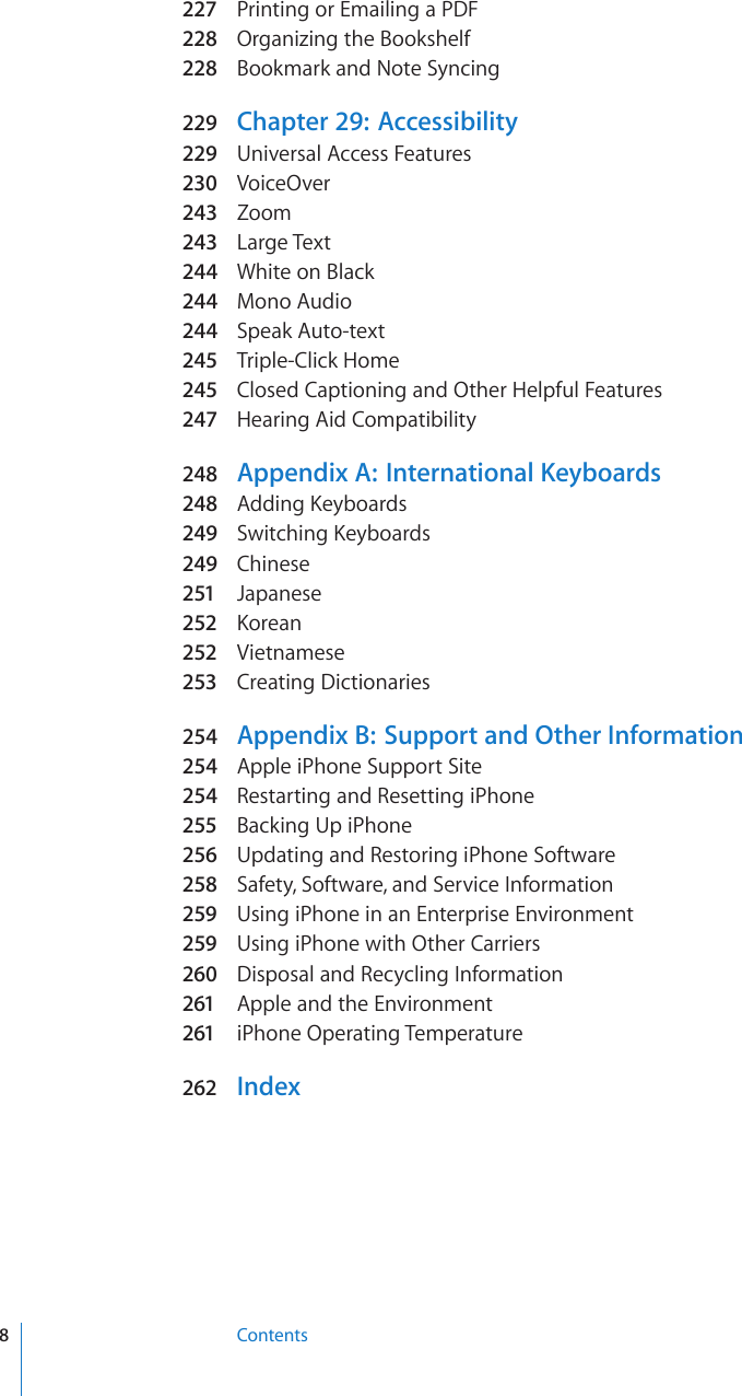 227 Printing or Emailing a PDF228  Organizing the Bookshelf228  Bookmark and Note Syncing229  Chapter 29:   Accessibility229  Universal Access Features230  VoiceOver243  Zoom243  Large Text244  White on Black244  Mono Audio244  Speak Auto-text245  Triple-Click Home245  Closed Captioning and Other Helpful Features247  Hearing Aid Compatibility248  Appendix A:  International Keyboards248  #FFKPI-G[DQCTFs249  5YKVEJKPI-G[DQCTFs249  Chinese251  Japanese252  -QTGCn252  Vietnamese253  Creating Dictionaries254  Appendix B:  Support and Other Information254  Apple iPhone Support Site254  Restarting and Resetting iPhone255  Backing Up iPhone256  Updating and Restoring iPhone Software258  Safety, Software, and Service Information259  Using iPhone in an Enterprise Environment259  Using iPhone with Other Carriers260  Disposal and Recycling Information261 Apple and the Environment261 iPhone Operating Temperature262 Index8Contents