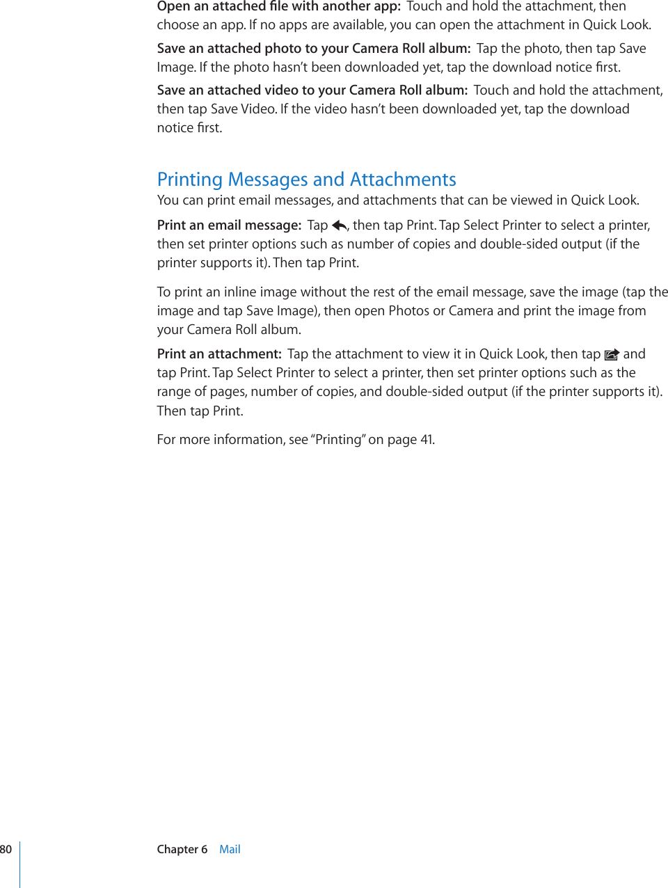1RGPCPCVVCEJGF°NGYKVJCPQVJGTCRRTouch and hold the attachment, then choose an app. If no apps are available, you can open the attachment in Quick Look.Save an attached photo to your Camera Roll album:  Tap the photo, then tap Save +OCIG+HVJGRJQVQJCUP¨VDGGPFQYPNQCFGF[GVVCRVJGFQYPNQCFPQVKEG°TUVSave an attached video to your Camera Roll album:  Touch and hold the attachment, then tap Save Video. If the video hasn’t been downloaded yet, tap the download PQVKEG°TUVPrinting Messages and AttachmentsYou can print email messages, and attachments that can be viewed in Quick Look. Print an email message:  Tap  , then tap Print. Tap Select Printer to select a printer, then set printer options such as number of copies and double-sided output (if the printer supports it). Then tap Print.To print an inline image without the rest of the email message, save the image (tap the image and tap Save Image), then open Photos or Camera and print the image from your Camera Roll album.Print an attachment:  Tap the attachment to view it in Quick Look, then tap   and  tap Print. Tap Select Printer to select a printer, then set printer options such as the range of pages, number of copies, and double-sided output (if the printer supports it). Then tap Print.For more information, see “Printing” on page 41.80 Chapter 6    Mail