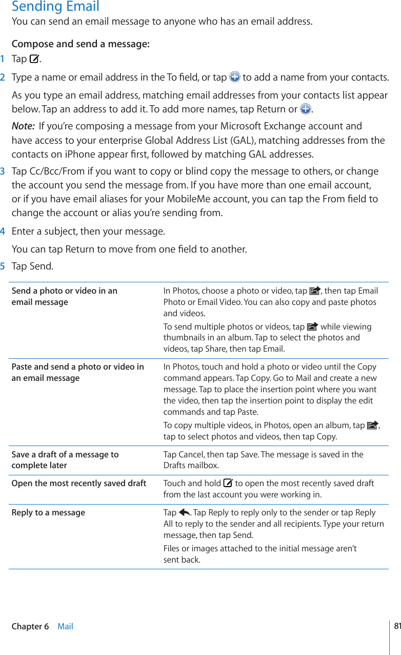 Sending EmailYou can send an email message to anyone who has an email address.Compose and send a message:  1  Tap  .  26[RGCPCOGQTGOCKNCFFTGUUKPVJG6Q°GNFQTVCR  to add a name from your contacts.As you type an email address, matching email addresses from your contacts list appear below. Tap an address to add it. To add more names, tap Return or  . Note:  If you’re composing a message from your Microsoft Exchange account and have access to your enterprise Global Address List (GAL), matching addresses from the EQPVCEVUQPK2JQPGCRRGCT°TUVHQNNQYGFD[OCVEJKPI)#.CFFTGUUGU  3  Tap Cc/Bcc/From if you want to copy or blind copy the message to others, or change the account you send the message from. If you have more than one email account, QTKH[QWJCXGGOCKNCNKCUGUHQT[QWT/QDKNG/GCEEQWPV[QWECPVCRVJG(TQO°GNFVQchange the account or alias you’re sending from.  4  Enter a subject, then your message.;QWECPVCR4GVWTPVQOQXGHTQOQPG°GNFVQCPQVJGT  5  Tap Send.Send a photo or video in an  email messageIn Photos, choose a photo or video, tap  , then tap Email Photo or Email Video. You can also copy and paste photos and videos.To send multiple photos or videos, tap   while viewing thumbnails in an album. Tap to select the photos and videos, tap Share, then tap Email.Paste and send a photo or video in  an email messageIn Photos, touch and hold a photo or video until the Copy command appears. Tap Copy. Go to Mail and create a new message. Tap to place the insertion point where you want the video, then tap the insertion point to display the edit commands and tap Paste.To copy multiple videos, in Photos, open an album, tap  , tap to select photos and videos, then tap Copy.Save a draft of a message to  complete laterTap Cancel, then tap Save. The message is saved in the Drafts mailbox.Open the most recently saved draft Touch and hold   to open the most recently saved draft from the last account you were working in.Reply to a message Tap  . Tap Reply to reply only to the sender or tap Reply All to reply to the sender and all recipients. Type your return message, then tap Send.Files or images attached to the initial message aren’t  sent back.81Chapter 6    Mail