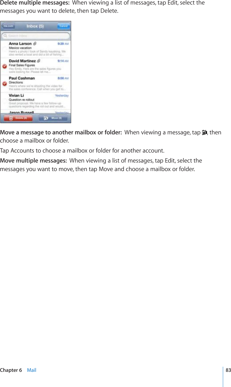 Delete multiple messages:  When viewing a list of messages, tap Edit, select the messages you want to delete, then tap Delete.Move a message to another mailbox or folder:  When viewing a message, tap  , then choose a mailbox or folder.Tap Accounts to choose a mailbox or folder for another account.Move multiple messages:  When viewing a list of messages, tap Edit, select the messages you want to move, then tap Move and choose a mailbox or folder.83Chapter 6    Mail