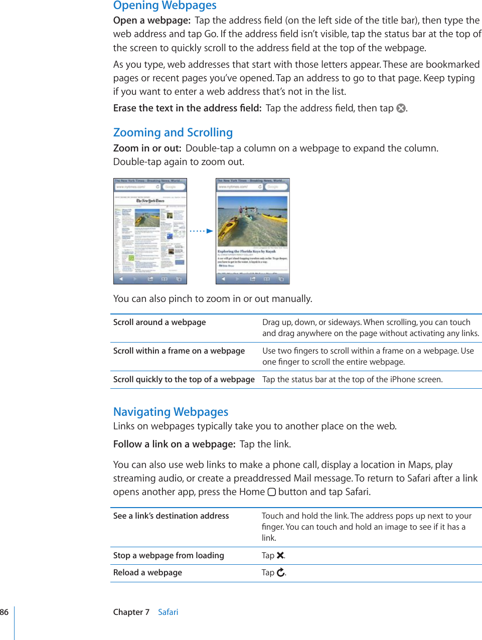 Opening WebpagesOpen a webpage:  6CRVJGCFFTGUU°GNFQPVJGNGHVUKFGQHVJGVKVNGDCTVJGPV[RGVJGYGDCFFTGUUCPFVCR)Q+HVJGCFFTGUU°GNFKUP¨VXKUKDNGVCRVJGUVCVWUDCTCVVJGVQRQHVJGUETGGPVQSWKEMN[UETQNNVQVJGCFFTGUU°GNFCVVJGVQRQHVJGYGDRCIGAs you type, web addresses that start with those letters appear. These are bookmarked RCIGUQTTGEGPVRCIGU[QW¨XGQRGPGF6CRCPCFFTGUUVQIQVQVJCVRCIG-GGRV[RKPIif you want to enter a web address that’s not in the list.&apos;TCUGVJGVGZVKPVJGCFFTGUU°GNF6CRVJGCFFTGUU°GNFVJGPVCR .Zooming and ScrollingZoom in or out:  Double-tap a column on a webpage to expand the column.  Double-tap again to zoom out.You can also pinch to zoom in or out manually.Scroll around a webpage Drag up, down, or sideways. When scrolling, you can touch and drag anywhere on the page without activating any links.Scroll within a frame on a webpage 7UGVYQ°PIGTUVQUETQNNYKVJKPCHTCOGQPCYGDRCIG7UGQPG°PIGTVQUETQNNVJGGPVKTGYGDRCIGScroll quickly to the top of a webpage Tap the status bar at the top of the iPhone screen.Navigating WebpagesLinks on webpages typically take you to another place on the web.Follow a link on a webpage:  Tap the link.You can also use web links to make a phone call, display a location in Maps, play streaming audio, or create a preaddressed Mail message. To return to Safari after a link opens another app, press the Home   button and tap Safari.See a link’s destination address Touch and hold the link. The address pops up next to your °PIGT;QWECPVQWEJCPFJQNFCPKOCIGVQUGGKHKVJCUClink.Stop a webpage from loading Tap  .Reload a webpage Tap  .86 Chapter 7    Safari