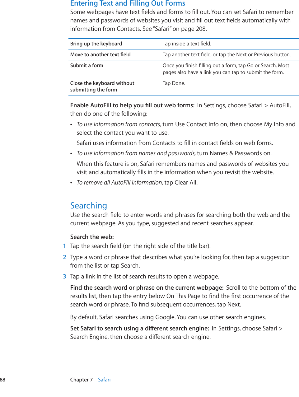 Entering Text and Filling Out Forms5QOGYGDRCIGUJCXGVGZV°GNFUCPFHQTOUVQ°NNQWV;QWECPUGV5CHCTKVQTGOGODGTPCOGUCPFRCUUYQTFUQHYGDUKVGU[QWXKUKVCPF°NNQWVVGZV°GNFUCWVQOCVKECNN[YKVJinformation from Contacts. See “Safari” on page 208.Bring up the keyboard 6CRKPUKFGCVGZV°GNF/QXGVQCPQVJGTVGZV°GNF 6CRCPQVJGTVGZV°GNFQTVCRVJG0GZVQT2TGXKQWUDWVVQPSubmit a form 1PEG[QW°PKUJ°NNKPIQWVCHQTOVCR)QQT5GCTEJ/QUVpages also have a link you can tap to submit the form.Close the keyboard without submitting the formTap Done.&apos;PCDNG#WVQ(KNNVQJGNR[QW°NNQWVYGDHQTOUIn Settings, choose Safari &gt; AutoFill, then do one of the following: To use information from contacts, turn Use Contact Info on, then choose My Info and select the contact you want to use.5CHCTKWUGUKPHQTOCVKQPHTQO%QPVCEVUVQ°NNKPEQPVCEV°GNFUQPYGDHQTOU To use information from names and passwords, turn Names &amp; Passwords on.When this feature is on, Safari remembers names and passwords of websites you XKUKVCPFCWVQOCVKECNN[°NNUKPVJGKPHQTOCVKQPYJGP[QWTGXKUKVVJGYGDUKVG To remove all AutoFill information, tap Clear All.Searching7UGVJGUGCTEJ°GNFVQGPVGTYQTFUCPFRJTCUGUHQTUGCTEJKPIDQVJVJGYGDCPFVJGcurrent webpage. As you type, suggested and recent searches appear.Search the web:  1 6CRVJGUGCTEJ°GNFQPVJGTKIJVUKFGQHVJGVKVNGDCT  2  Type a word or phrase that describes what you’re looking for, then tap a suggestion from the list or tap Search.  3  Tap a link in the list of search results to open a webpage.Find the search word or phrase on the current webpage:  Scroll to the bottom of the TGUWNVUNKUVVJGPVCRVJGGPVT[DGNQY1P6JKU2CIGVQ°PFVJG°TUVQEEWTTGPEGQHVJGUGCTEJYQTFQTRJTCUG6Q°PFUWDUGSWGPVQEEWTTGPEGUVCR0GZVBy default, Safari searches using Google. You can use other search engines.5GV5CHCTKVQUGCTEJWUKPICFKÒGTGPVUGCTEJGPIKPGIn Settings, choose Safari &gt; 5GCTEJ&apos;PIKPGVJGPEJQQUGCFKÒGTGPVUGCTEJGPIKPG88 Chapter 7    Safari