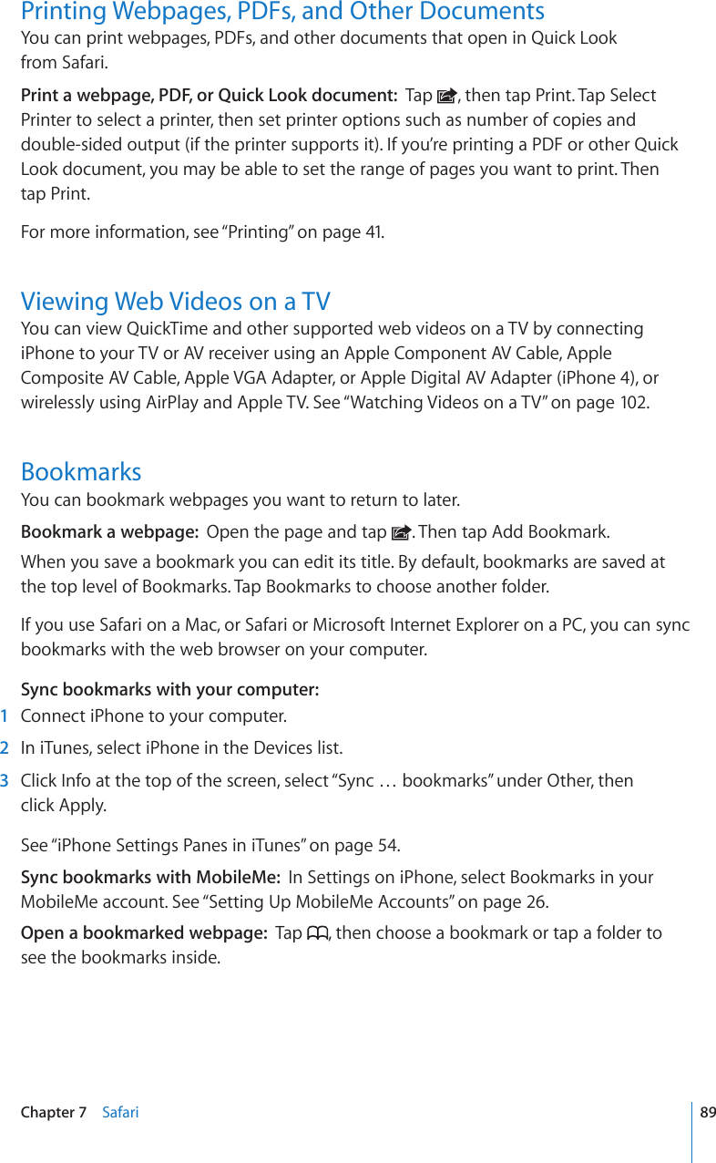 Printing Webpages, PDFs, and Other DocumentsYou can print webpages, PDFs, and other documents that open in Quick Look  from Safari.Print a webpage, PDF, or Quick Look document:  Tap  , then tap Print. Tap Select Printer to select a printer, then set printer options such as number of copies and double-sided output (if the printer supports it). If you’re printing a PDF or other Quick Look document, you may be able to set the range of pages you want to print. Then  tap Print.For more information, see “Printing” on page 41.Viewing Web Videos on a TVYou can view QuickTime and other supported web videos on a TV by connecting iPhone to your TV or AV receiver using an Apple Component AV Cable, Apple Composite AV Cable, Apple VGA Adapter, or Apple Digital AV Adapter (iPhone 4), or wirelessly using AirPlay and Apple TV. See “Watching Videos on a TV” on page 102.BookmarksYou can bookmark webpages you want to return to later.Bookmark a webpage:  Open the page and tap  . Then tap Add Bookmark.When you save a bookmark you can edit its title. By default, bookmarks are saved at the top level of Bookmarks. Tap Bookmarks to choose another folder.If you use Safari on a Mac, or Safari or Microsoft Internet Explorer on a PC, you can sync bookmarks with the web browser on your computer.Sync bookmarks with your computer:  1  Connect iPhone to your computer.  2  In iTunes, select iPhone in the Devices list.  3  Click Info at the top of the screen, select “Sync … bookmarks” under Other, then  click Apply.See “iPhone Settings Panes in iTunes” on page 54.Sync bookmarks with MobileMe:  In Settings on iPhone, select Bookmarks in your MobileMe account. See “Setting Up MobileMe Accounts” on page 26.Open a bookmarked webpage:  Tap  , then choose a bookmark or tap a folder to see the bookmarks inside.89Chapter 7    Safari